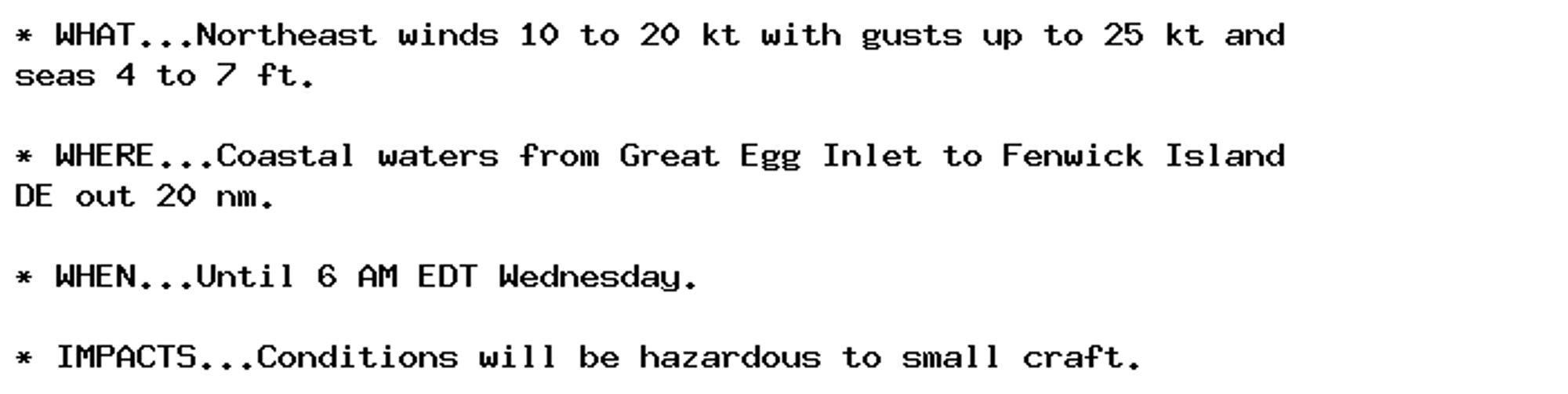 * WHAT...Northeast winds 10 to 20 kt with gusts up to 25 kt and
seas 4 to 7 ft.

* WHERE...Coastal waters from Great Egg Inlet to Fenwick Island
DE out 20 nm.

* WHEN...Until 6 AM EDT Wednesday.

* IMPACTS...Conditions will be hazardous to small craft.