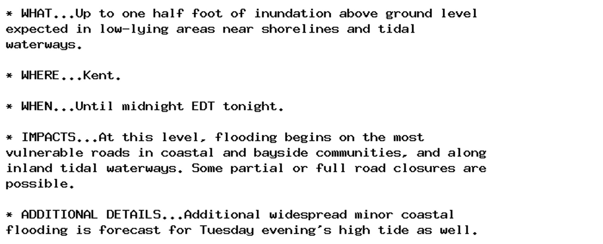 * WHAT...Up to one half foot of inundation above ground level
expected in low-lying areas near shorelines and tidal
waterways.

* WHERE...Kent.

* WHEN...Until midnight EDT tonight.

* IMPACTS...At this level, flooding begins on the most
vulnerable roads in coastal and bayside communities, and along
inland tidal waterways. Some partial or full road closures are
possible.

* ADDITIONAL DETAILS...Additional widespread minor coastal
flooding is forecast for Tuesday evening's high tide as well.