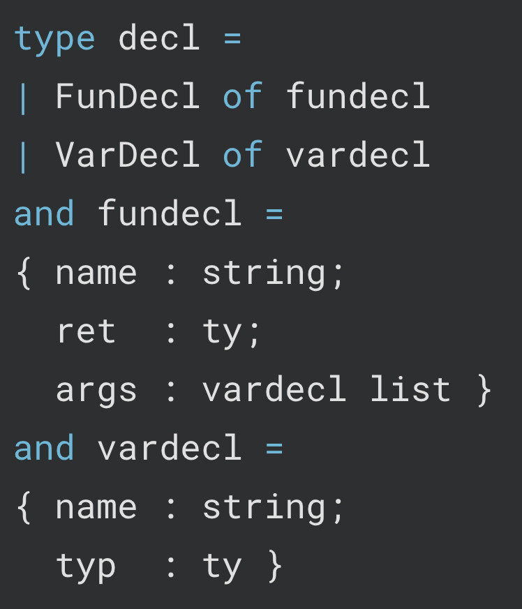 ocaml code:

type decl =
| FunDecl of fundecl
| VarDecl of vardecl
and fundecl =
{ name : string;
  ret  : ty;
  args : vardecl list }
and vardecl =
{ name : string;
  typ  : ty }