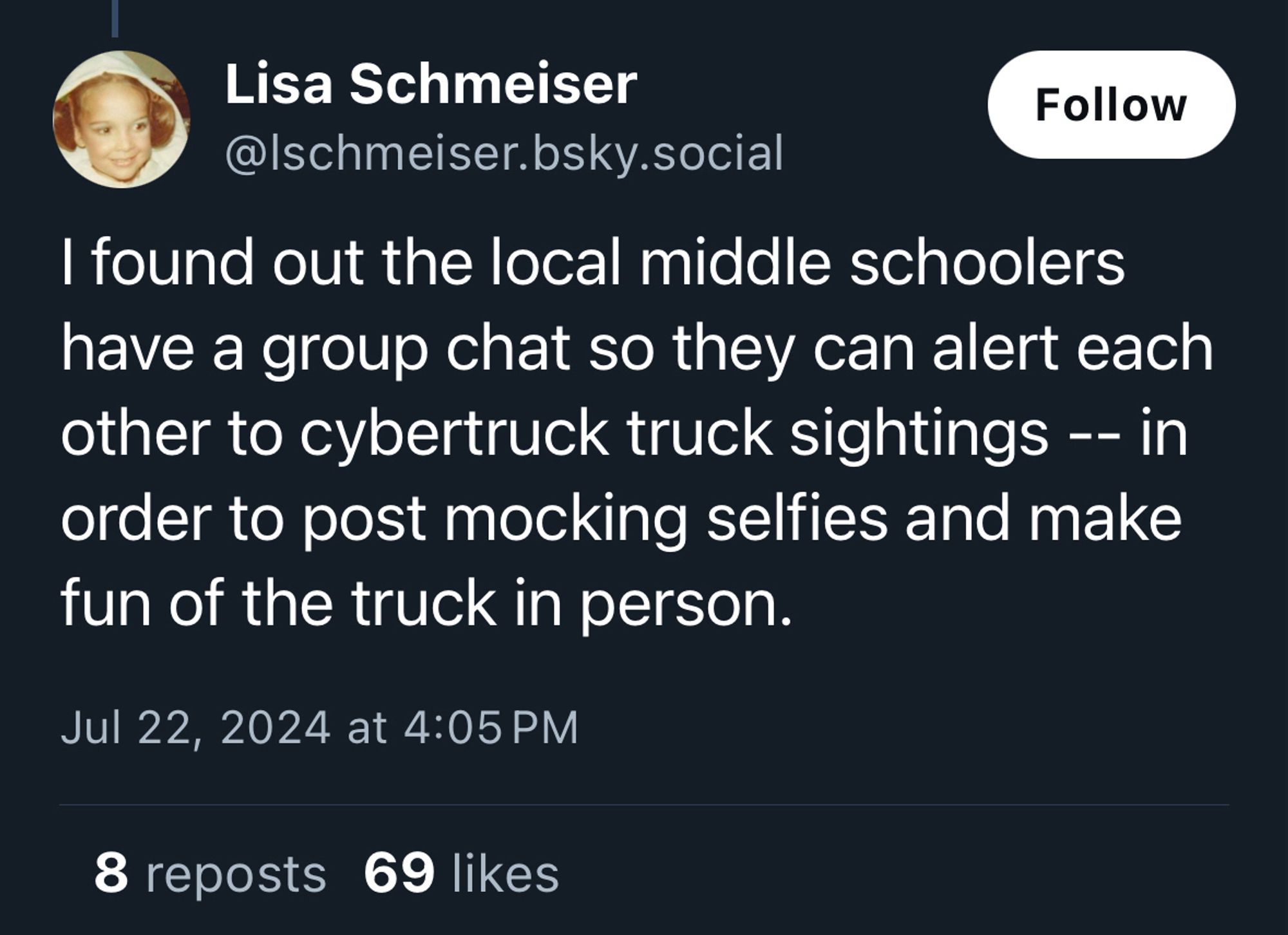 post by Lisa Schmeiser (@lschmeiser.bsky.social):

I found out the local middle schoolers have a group chat so they can alert each other to cybertruck truck sightings -- in order to post mocking selfies and make fun of the truck in person.

the post has been reposted 8 times, and liked 69 times.