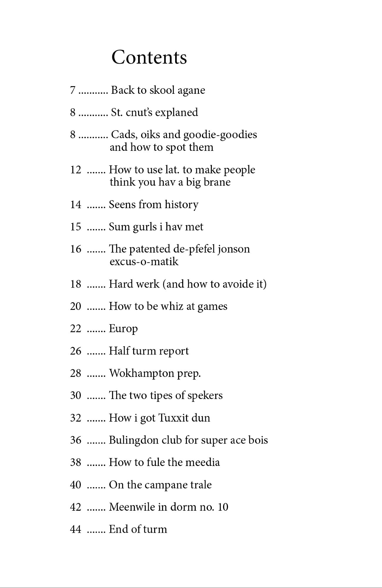7 ........... Back to skool agane
8 ........... St. cnut’s explaned
8 ........... Cads, oiks and goodie-goodies 
and how to spot them
12  ....... How to use lat. to make people 
think you hav a big brane 
14  ....... Seens from history
15  ....... Sum gurls i hav met
16  ....... The patented de-pfefel jonson 
excus-o-matik
18  ....... Hard werk (and how to avoide it)
20  ....... How to be whiz at games
22  ....... Europ
26  ....... Half turm report 
28  ....... Wokhampton prep.
30  ....... The two tipes of spekers
32  ....... How i got Tuxxit dun
36  ....... Bulingdon club for super ace bois
38  ....... How to fule the meedia
40  ....... On the campane trale 
42  ....... Meenwile in dorm no. 10
44  ....... End of turm