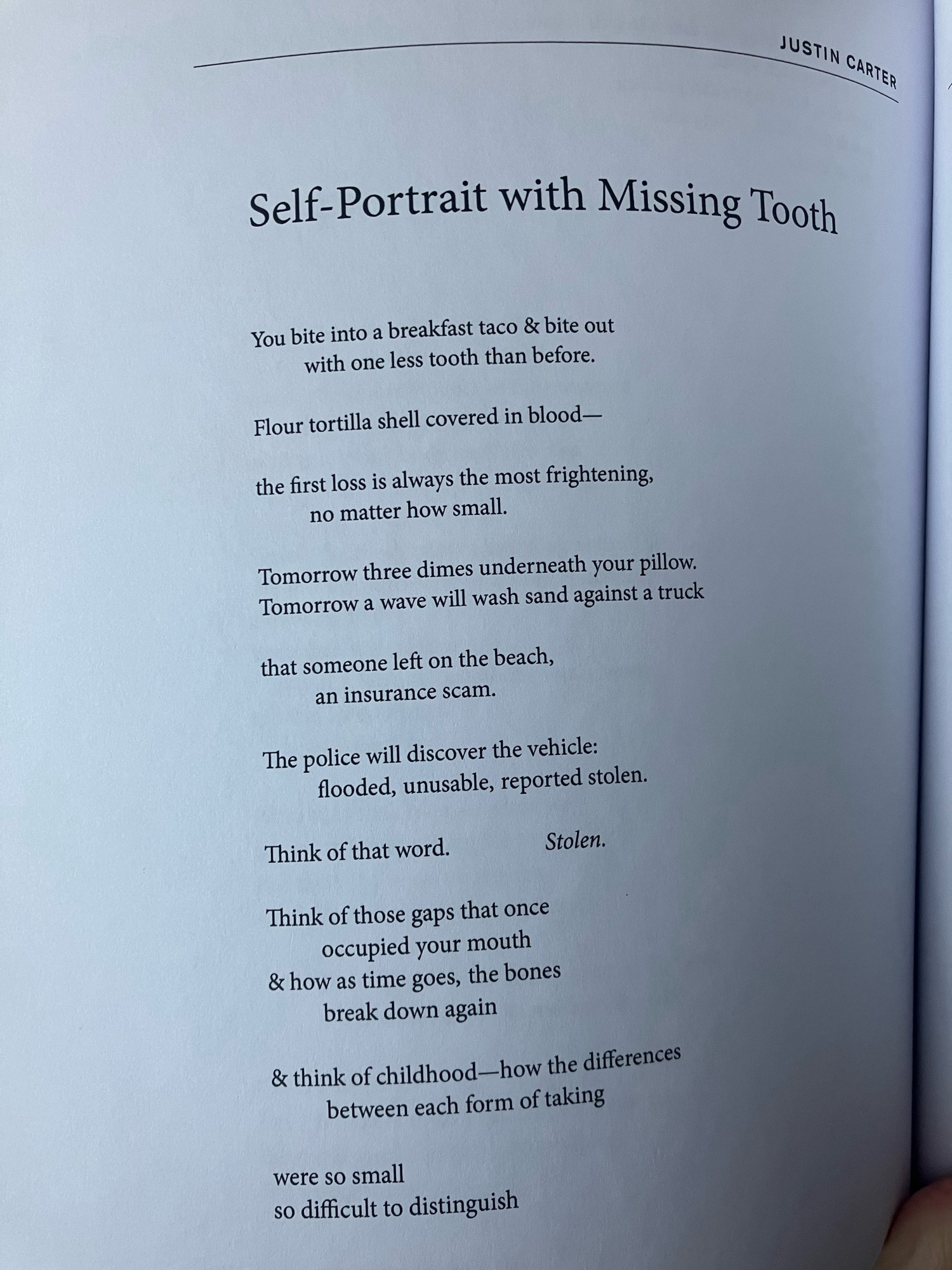 Image of a poem. Text reads:

SELF-PORTRAIT WITH MISSING TOOTH 

You bite into a breakfast taco & bite out
	with one less tooth than before.

Flour tortilla shell covered in blood—

the first loss is always the most frightening,
	no matter how small.

Tomorrow three dimes underneath your pillow.
Tomorrow a wave will wash sand against a truck

that someone left on the beach,
	an insurance scam.

The police will discover the vehicle:
	flooded, unusable, reported stolen.

Think of that word.		Stolen.

Think of those gaps that once
	occupied your mouth
& how as time goes, the bones
	break down again

& think of childhood—how the difference
	between each form of taking

were so small
so difficult to distinguish