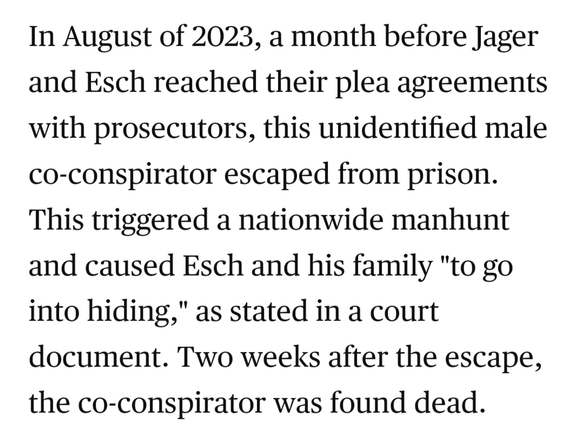 In August of 2023, a month before Jager and Esch reached their plea agreements with prosecutors, this unidentified male co-conspirator escaped from prison. This triggered a nationwide manhunt and caused Esch and his family "to go into hiding," as stated in a court document. Two weeks after the escape, the co-conspirator was found dead.