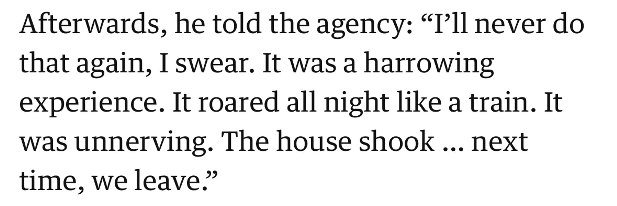 Afterwards, he told the agency: "I'll never do that again, I swear. It was a harrowing experience. It roared all night like a train. It was unnerving. The house shook ... next time, we leave."