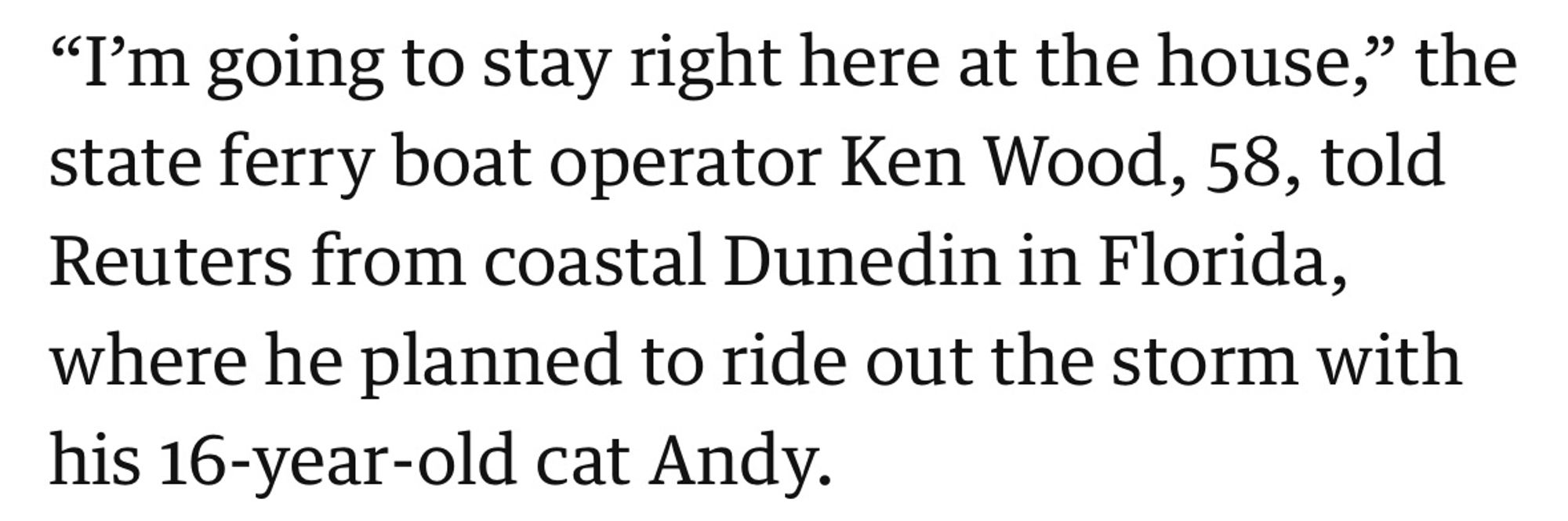 "I'm going to stay right here at the house," the state ferry boat operator Ken Wood, 58, told Reuters from coastal Dunedin in Florida, where he planned to ride out the storm with his 16-year-old cat Andy.