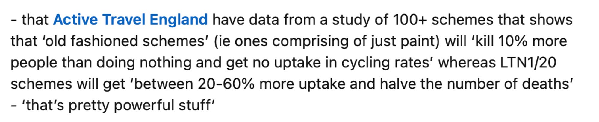 Active Travel England have data from a study of 100+ schemes that shows that 'old fashioned schemes' (i.e ones comprising of just paint) will 'kill 10% more people than just doing nothing and get no uptake in cycling rates' whereas LTN1/20 scheme will get 'between 20-60% more uptake and halve the number of deaths' - 'that's pretty powerful stuff'