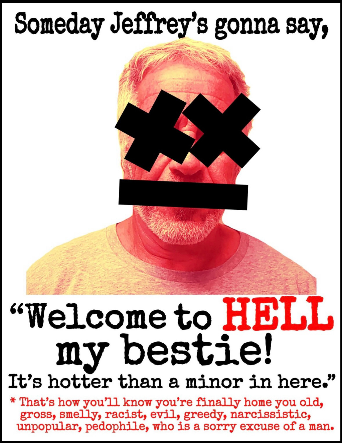 Poster has a picture of Jeffrey Epstein with black X’s through his eyes and a black bar over his mouth. It reads:

Someday Jeffrey's gonna say,

"Welcome to HELL my bestie!
It's hotter than a minor in here."

* That's how you'll know you're finally home you old, gross, smelly, racist, evil, greedy, narcissistic, unpopular, pedophile, who is a sorry excuse of a man.