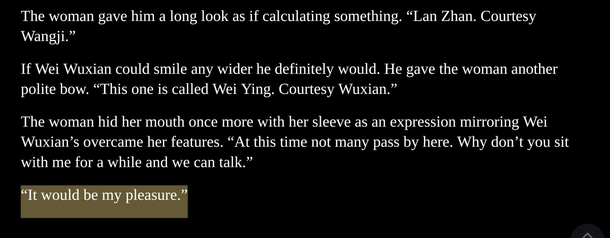 The woman gave him a long look as if calculating something. "Lan Zhan. Courtesy Wangji."

If Wei Wuxian could smile any wider he definitely would. He gave the woman another polite bow. "This one is called Wei Ying. Courtesy Wuxian."

The woman hid her mouth once more with her sleeve as an expression mirroring Wei Wuxian's overcame her features. "At this time not many pass by here. Why don't you sit with me for a while and we can talk."

"It would be my pleasure."