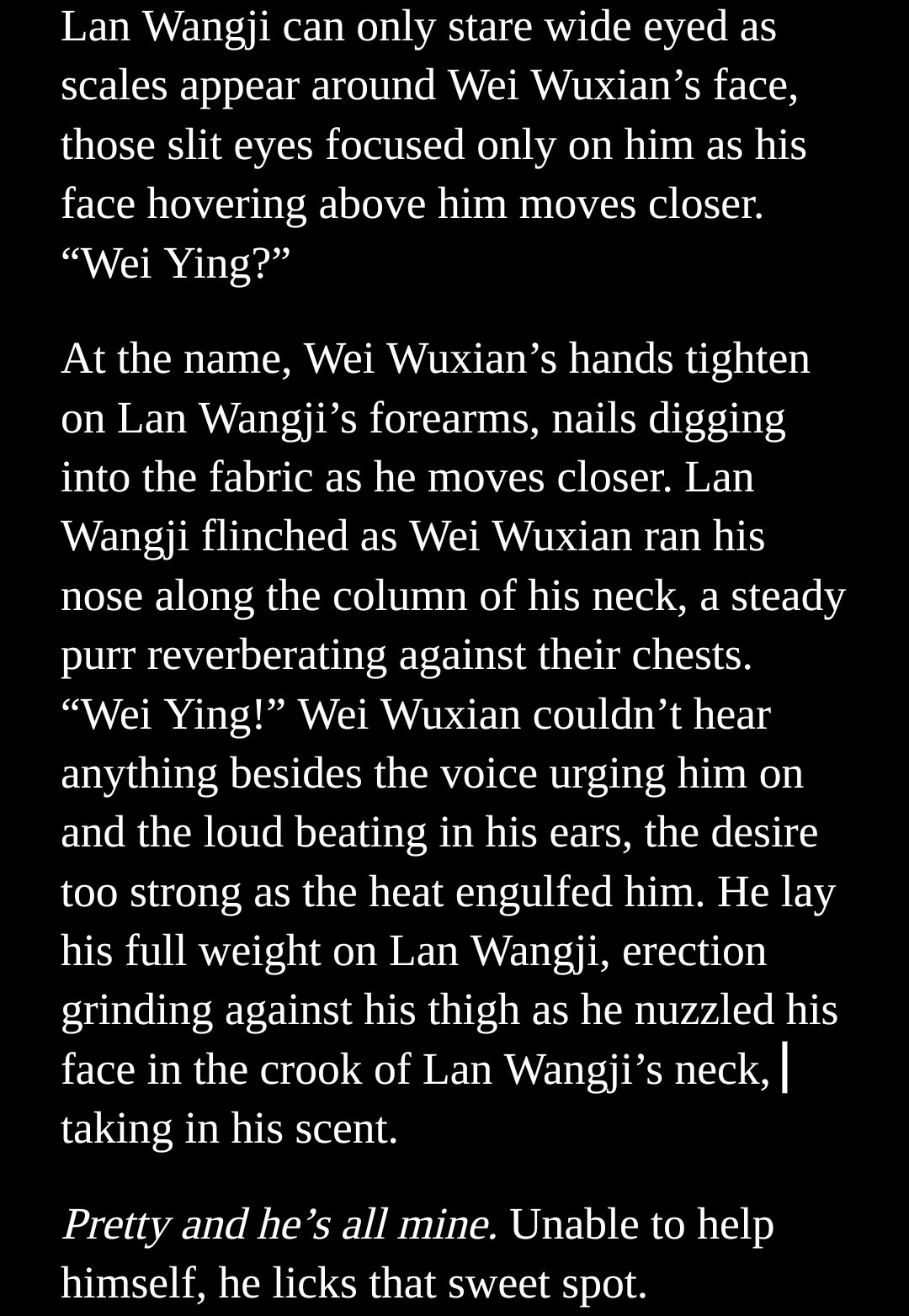 Lan Wangji can only stare wide eyed as scales appear around Wei Wuxian’s face, those slit eyes focused only on him as his face hovering above him moves closer. “Wei Ying?”
At the name, Wei Wuxian’s hands tighten on Lan Wangji’s forearms, nails digging into the fabric as he moves closer. Lan Wangji flinched as Wei Wuxian ran his nose along the column of his neck, a steady purr reverberating against their chests. “Wei Ying!” Wei Wuxian couldn’t hear anything besides the voice urging him on and the loud beating in his ears, the desire too strong as the heat engulfed him. He lay his full weight on Lan Wangji, erection grinding against his thigh as he nuzzled his face in the crook of Lan Wangji’s neck, taking in his scent.
Pretty and he’s all mine. Unable to help himself, he licks that sweet spot.
