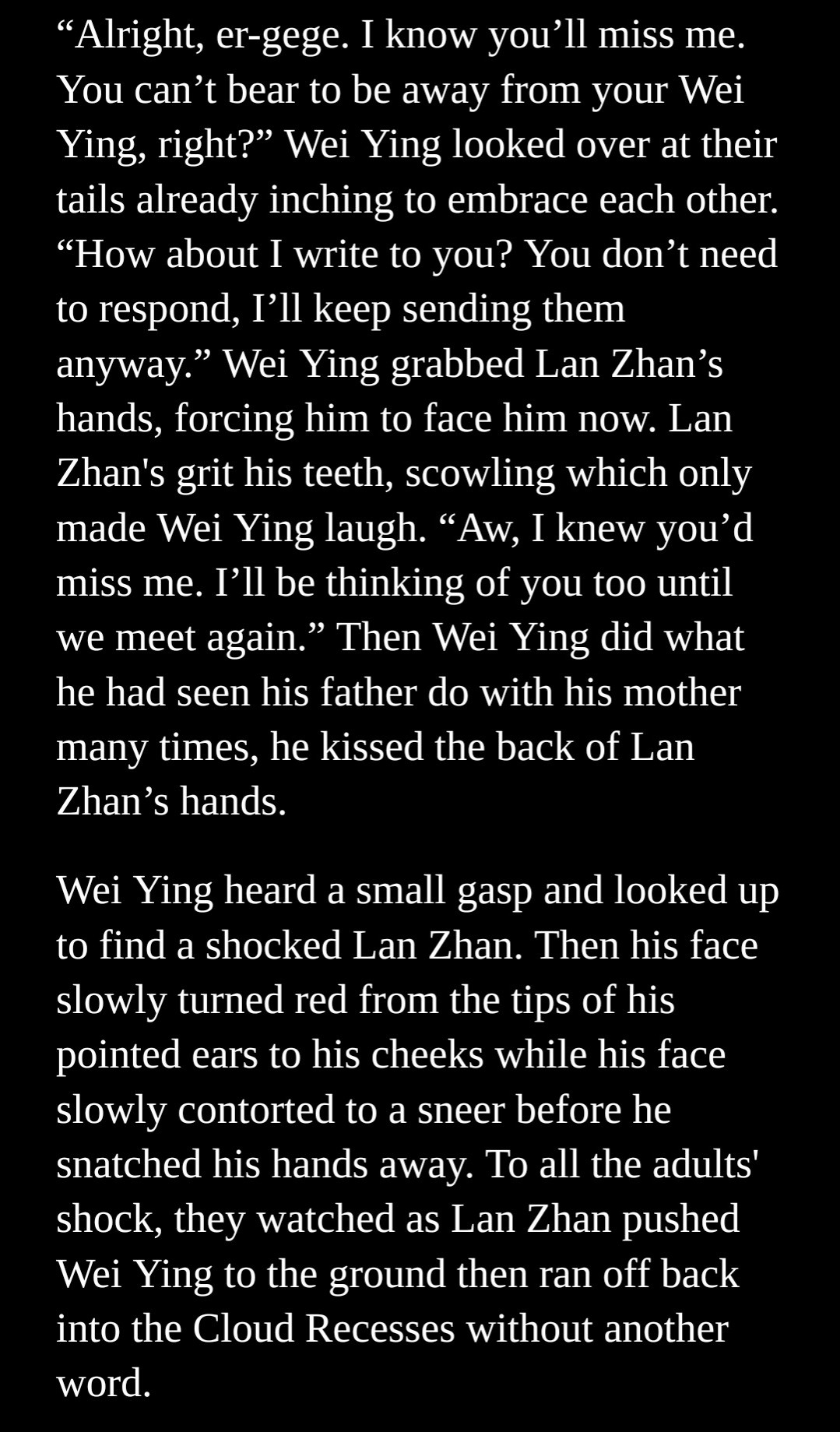 "Alright, er-gege. I know you'll miss me. You can't bear to be away from your Wei Ying, right?" Wei Ying looked over at their tails already inching to embrace each other. "How about I write to you? You don't need to respond, I'll keep sending them anyway." Wei Ying grabbed Lan Zhan's hands, forcing him to face him now. Lan Zhan's grit his teeth, scowling, which only made Wei Ying laugh. "Aw, I knew you'd miss me. I'll be thinking of you too until we meet again." Then Wei Ying did what he had seen his father do with his mother many times. He kissed the back of Lan Zhan's hands.

Wei Ying heard a small gasp and looked up to find a shocked Lan Zhan. Then his face slowly turned red from the tips of his pointed ears to his cheeks while his face slowly contorted to a sneer before he snatched his hands away. To all the adults' shock, they watched as Lan Zhan pushed Wei Ying to the ground, then ran off back into the Cloud Recesses without another word.