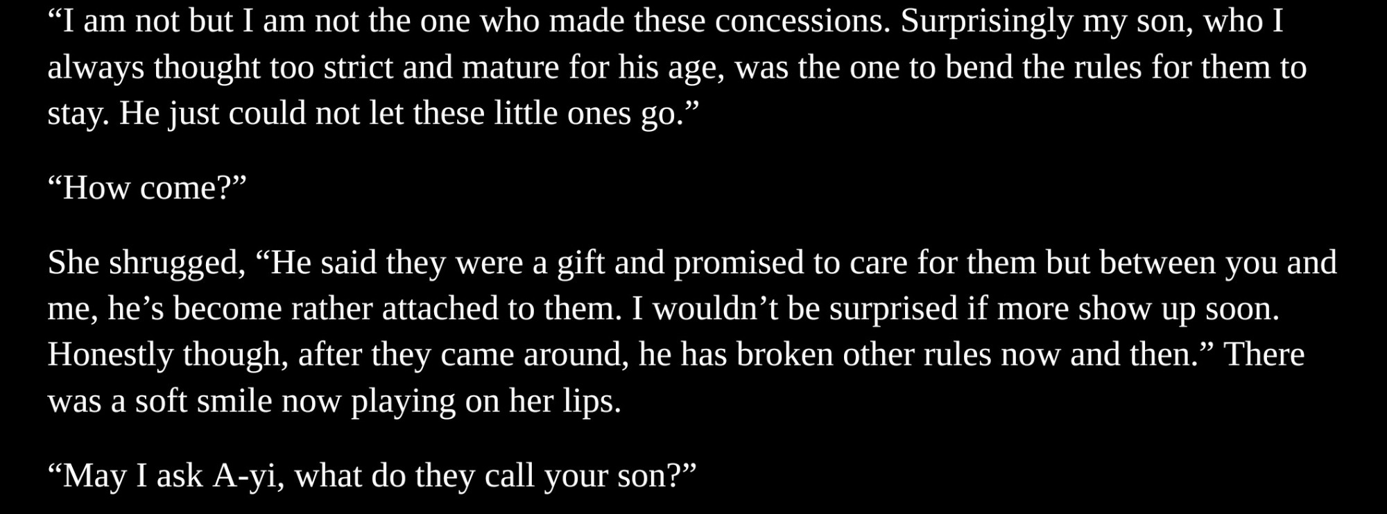 "I am not but I am not the one who made these concessions. Surprisingly my son, who I always thought too strict and mature for his age, was the one to bend the rules for them to stay. He just could not let these little ones go."

"How come?"

She shrugged, "He said they were a gift and promised to care for them but between you and me, he's become rather attached to them. I wouldn't be surprised if more show up soon. Honestly though, after they came around, he has broken other rules now and then." There was a soft smile now playing on her lips.

"May I ask A-yi, what do they call your son?"