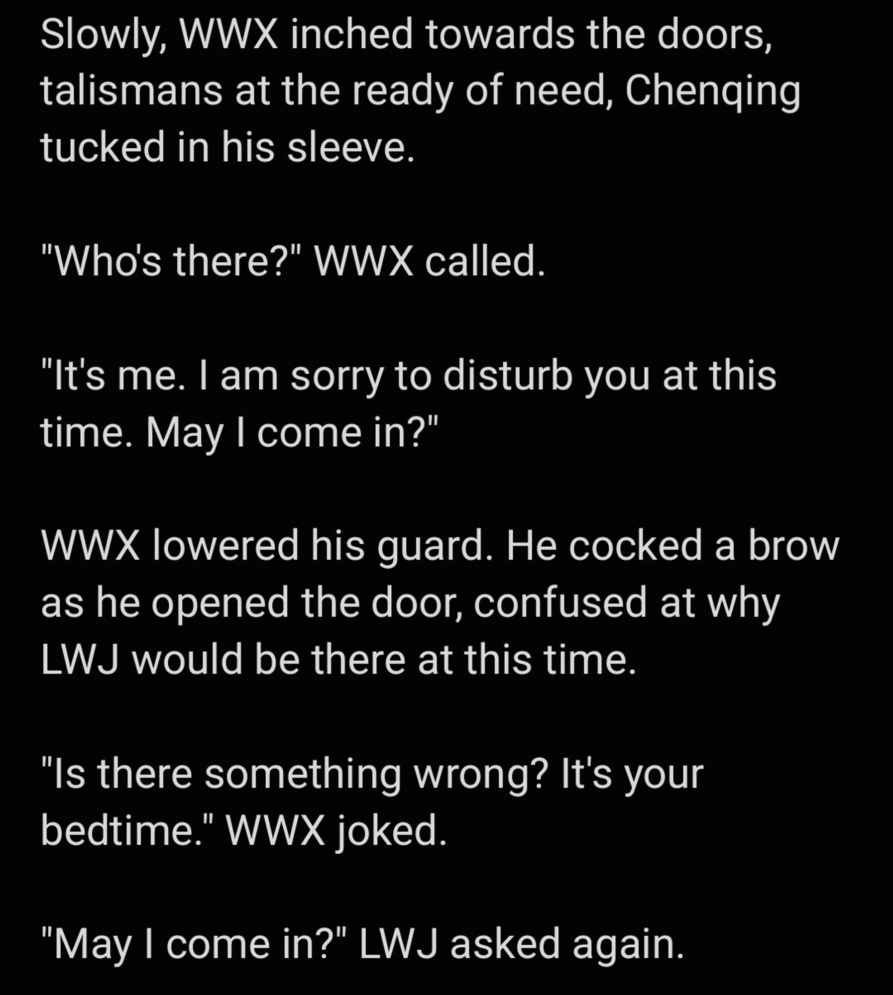 Slowly, WWX inched towards the doors, talismans at the ready of need, Chenqing tucked in his sleeve.

"Who's there?" WWX called.

"It's me. I am sorry to disturb you at this time. May I come in?"

WWX lowered his guard. He cocked a brow as he opened the door, confused at why LWJ would be there at this time.

"Is there something wrong? It's your bedtime." WWX joked.

"May I come in?" LWJ asked again.