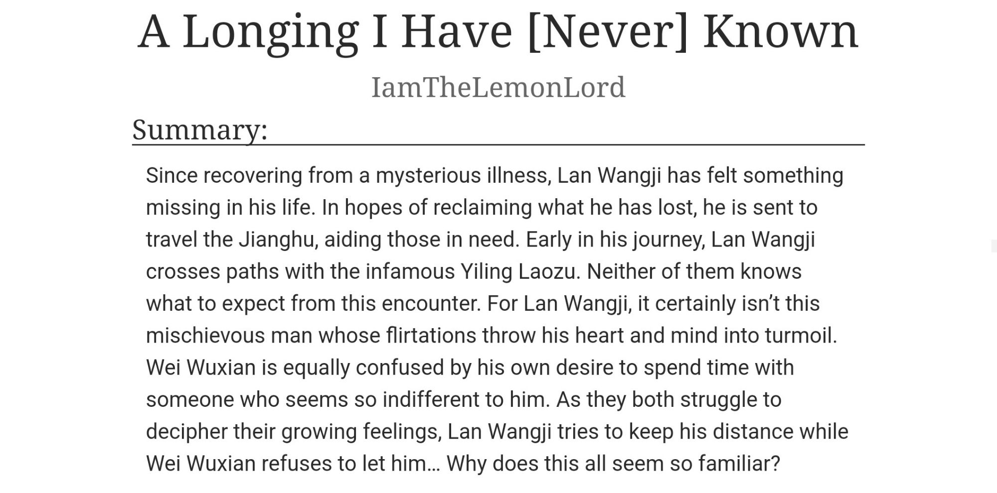 Title: A Longing I Have [Never] Known

Author: I am The Lemon Lord

Summary:

Since recovering from a mysterious illness, Lan Wangji has felt something missing in his life. In hopes of reclaiming what he has lost, he is sent to travel the Jianghu, aiding those in need. Early in his journey, Lan Wangji crosses paths with the infamous Yiling Laozu. Neither of them knows what to expect from this encounter. For Lan Wangji, it certainly isn't this mischievous man whose flirtations throw his heart and mind into turmoil. Wei Wuxian is equally confused by his own desire to spend time with someone who seems so indifferent to him. As they both struggle to decipher their growing feelings, Lan Wangji tries to keep his distance while Wei Wuxian refuses to let him... Why does this all seem so familiar?