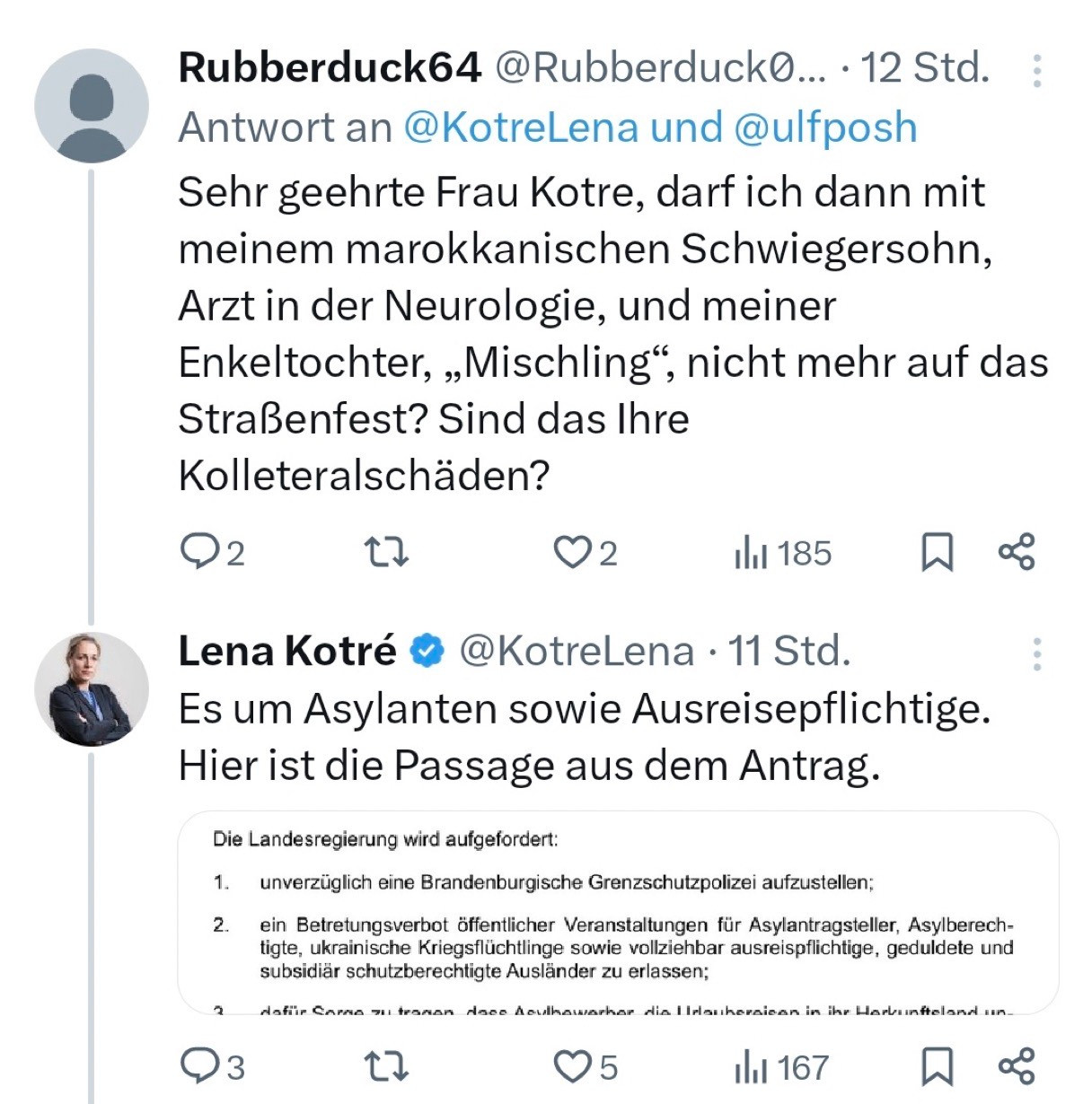 Rubberduck64 @RubberduckO... 
Antwort an @KotreLena und @ulfposh Sehr geehrte Frau Kotre, darf ich dann mit meinem marokkanischen Schwiegersohn, Arzt in der Neurologie, und meiner Enkeltochter, „Mischling", nicht mehr auf das Straßenfest? Sind das Ihre Kolleteralschäden?

Lena Kotré & @KotreLena 
Es um Asylanten sowie Ausreisepflichtige.
Hier ist die Passage aus dem Antrag.

Die Landesregierung wird aufgefordert:
1. unverzüglich eine Brandenburgische Grenzschutzpolizei aufzustellen;
2. ein Betretungsverbot öffentlicher Veranstaltungen für Asylantragsteller, Asylberech-tigte, ukrainische Kriegsflüchtlinge sowie vollziehbar ausreispflichtige, geduldete und subsidiär schutzberechtigte Ausländer zu erlassen;
…