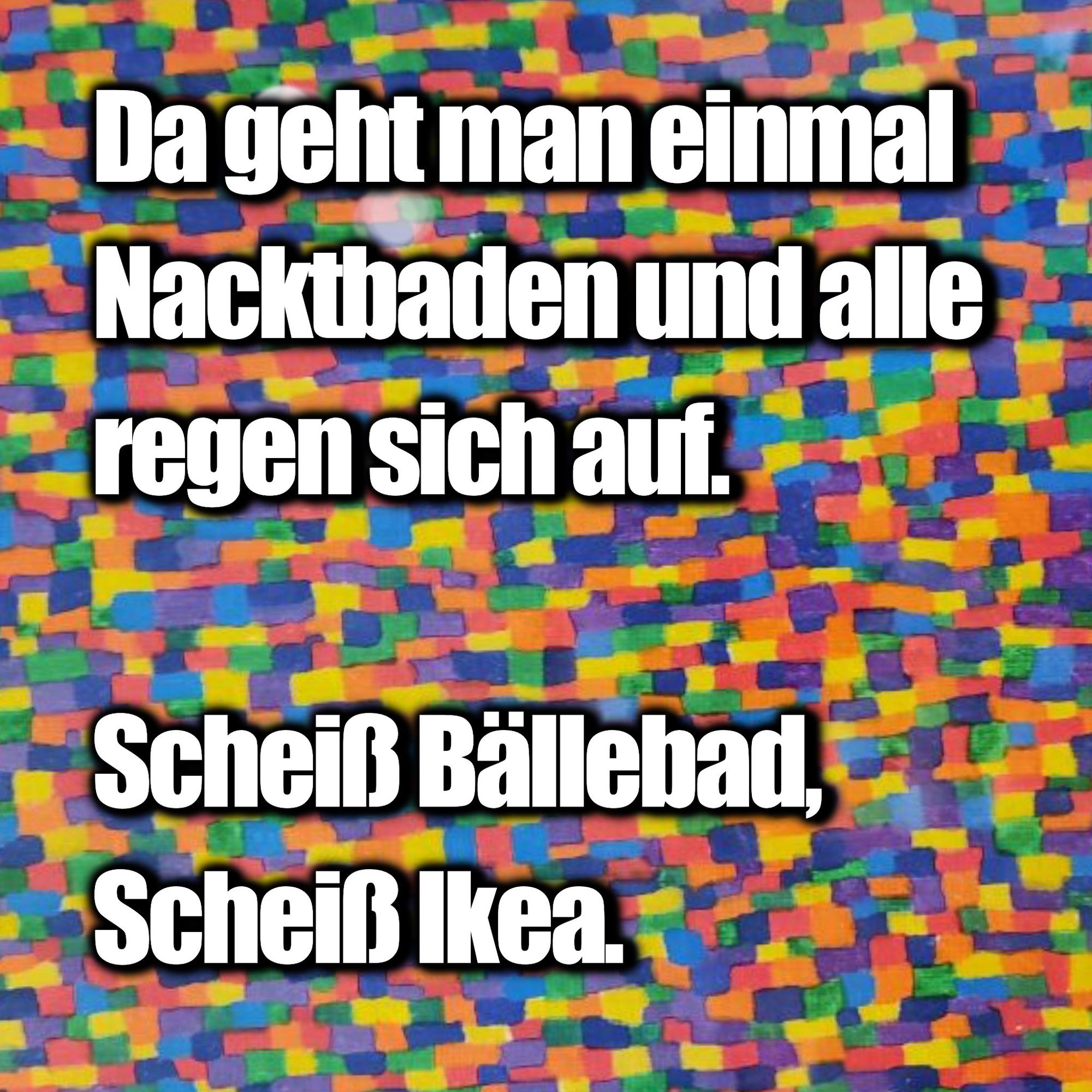 Dageht man einmal Nacktbaden und alle regen sich auf.
Scheiß Bällebad, Scheiß Ikea.