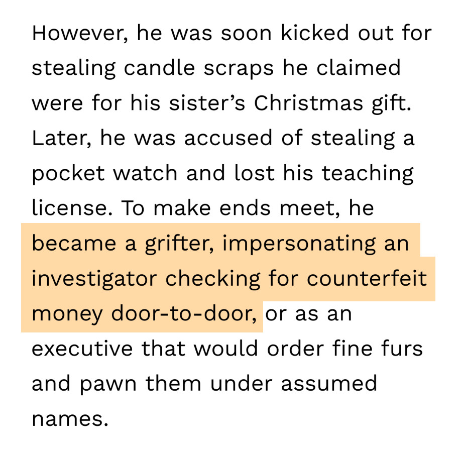 However, he was soon kicked out for stealing candle scraps he claimed were for his sister's Christmas gift. Later, he was accused of stealing a pocket watch and lost his teaching license. To make ends meet, he became a grifter, impersonating an investigator checking for counterfeit money door-to-door, or as an executive that would order fine furs and pawn them under assumed names.