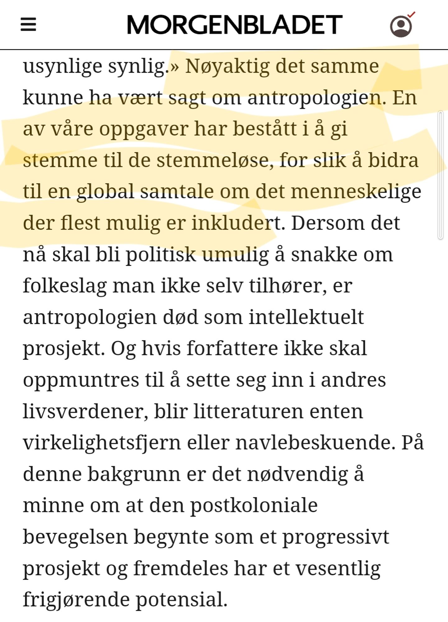 Nøyaktig det samme kunne ha vært sagt om antropologien. En av våre oppgaver har bestått i å gi stemme til de stemmeløse, for slik å bidra til en global samtale om det menneskelige der flest mulig er inkludert. Dersom det nå skal bli politisk umulig å snakke om folkeslag man ikke selv tilhører, er antropologien død som intellektuelt prosjekt. Og hvis forfattere ikke skal oppmuntres til å sette seg inn i andres livsverdener, blir litteraturen enten virkelighetsfjern eller navlebeskuende. På denne bakgrunn er det nødvendig å minne om at den postkoloniale bevegelsen begynte som et progressivt prosjekt og fremdeles har et vesentlig frigjørende potensial.