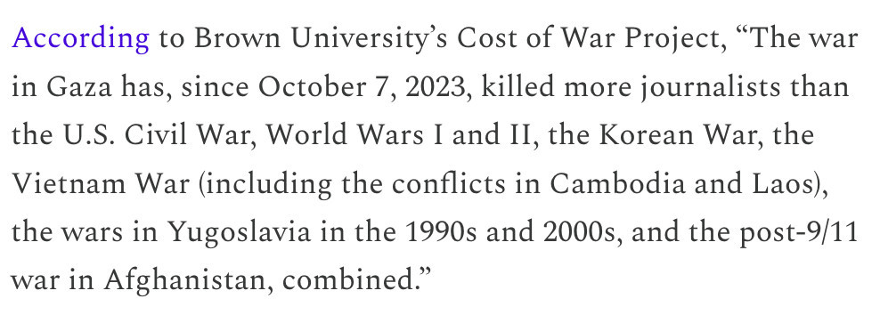 According to Brown University’s Cost of War Project, “The war in Gaza has, since October 7, 2023, killed more journalists than the U.S. Civil War, World Wars I and II, the Korean War, the Vietnam War (including the conflicts in Cambodia and Laos), the wars in Yugoslavia in the 1990s and 2000s, and the post-9/11 war in Afghanistan, combined.”