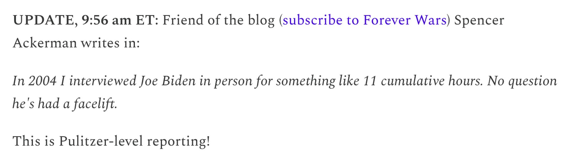 UPDATE, 9:56 am ET: Friend of the blog (subscribe to Forever Wars) Spencer Ackerman writes in:

In 2004 I interviewed Joe Biden in person for something like 11 cumulative hours. No question he's had a facelift.

This is Pulitzer-level reporting!