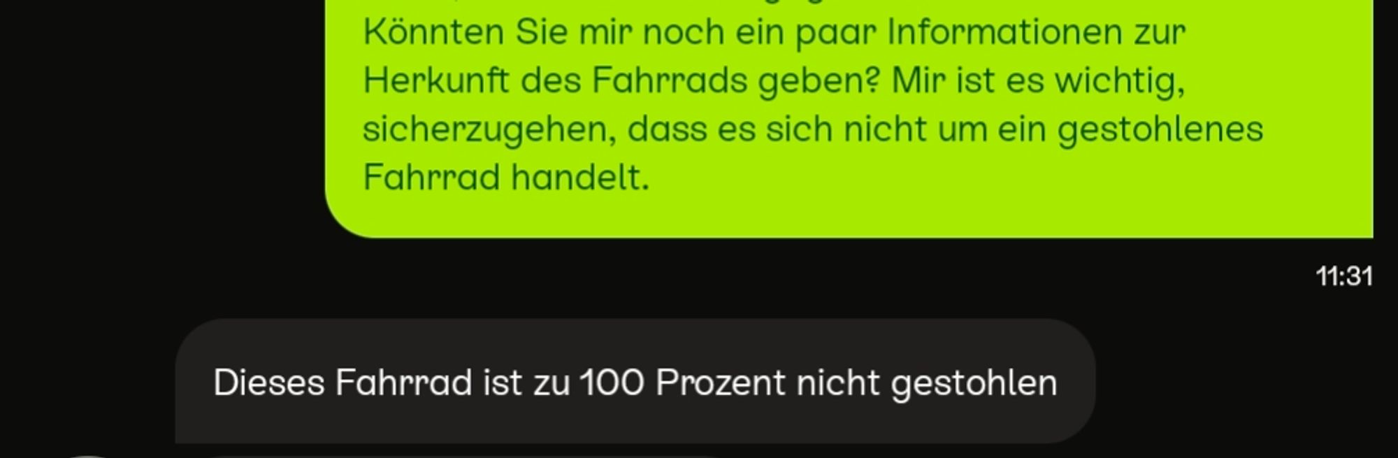 Kleinanzeigen Nachrichten:
Ich "...Könnten Sie mir noch ein paar Informationen zur Herkunft des Fahrrads geben? Mir ist es wichtig, sicherzugehen, dass es sich nicht um ein gestohlenes Fahrrad handelt."
Antwort Verkäufer: "Dieses Fahrrad ist zu 100 Prozent nicht gestohlen"