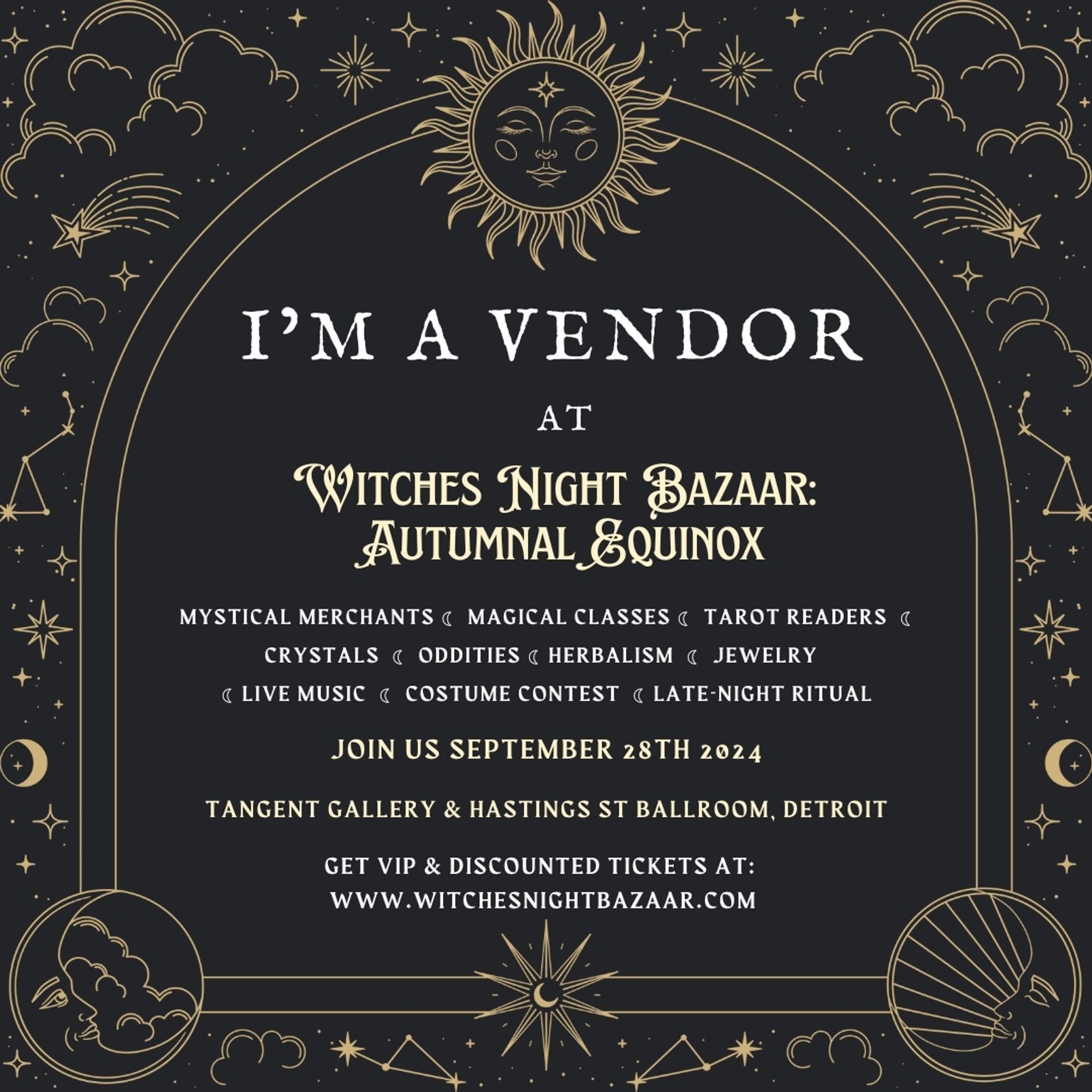 A dark grey and gold colored digital flier with pale yellow and white text. The text is all within an arched window shape, with stars and moons around the borders. The flier reads as follows:
"I'M A VENDOR
at 
Witches Night Bazaar: Autumnal Equinox
Mystical merchants • magical classes • tarot readers • crystals • oddities • herbalism • jewelry • live music • costume contest • late-night ritual
Join us September 28th, 2024
Tangent Gallery & Hastings Street Ballroom, Detroit 
Get VIP & discounted tickets at:
www.witchesnightbazaar.com"