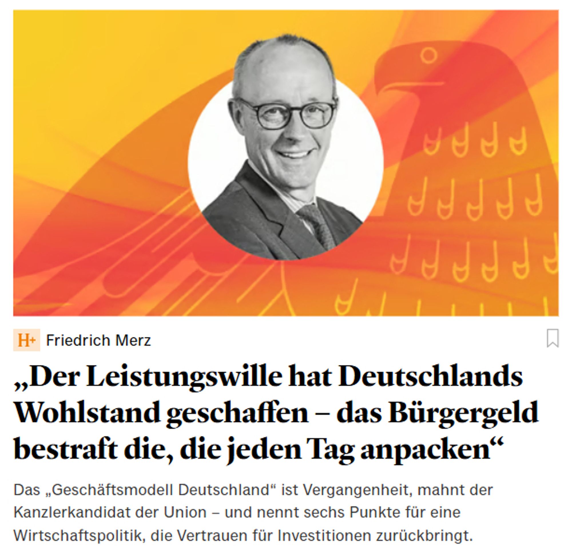 Handelsblatt + (kostenpflichtig) von Friedrich Merz selbst - daher nicht verlinkt.
Überschrift:
"Der Leistungswille hat Deutschlands Wohlstand geschaffen - das Bürgergeld bestraft die, die jeden Tag anpacken
Im Bild: 
Ein Portrait von Friedrich Merz mit einen wohlsituiert schäbig, verächtlichem Grinsen.