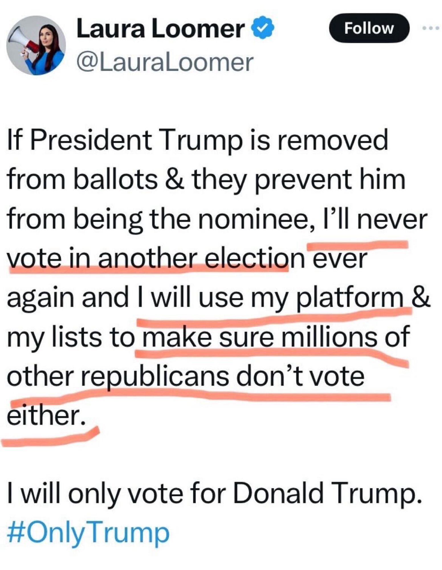 X/Twitter screenshot from @LauraLoomer:

If President Trump is removed from ballots & they prevent him from being the nominee, l'll never vote in another election ever again and I will use my platform & my lists to make sure millions of other republicans don't vote
either.
I will only vote for Donald Trump.
#OnlyTrump