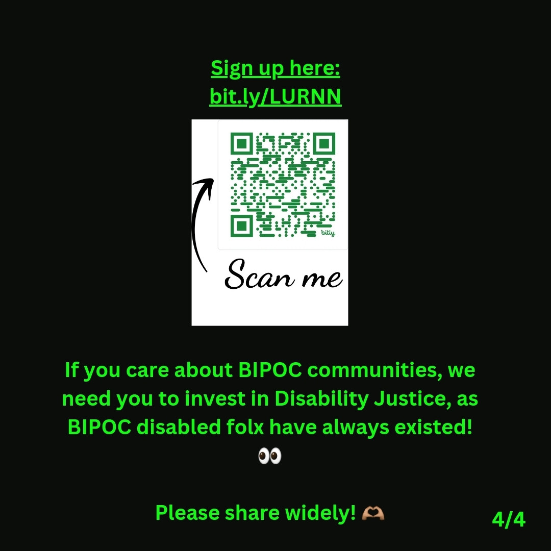 4/4: Against a black background, green text states:  Sign up here: bit.ly/LURNN  Below that, a scannable QR code is seen.   Against a black background, green text states:  If you care about BIPOC communities, we need you to invest in Disability Justice, as disabled folx have always existed! 👀  Please share widely! 🫶🏽