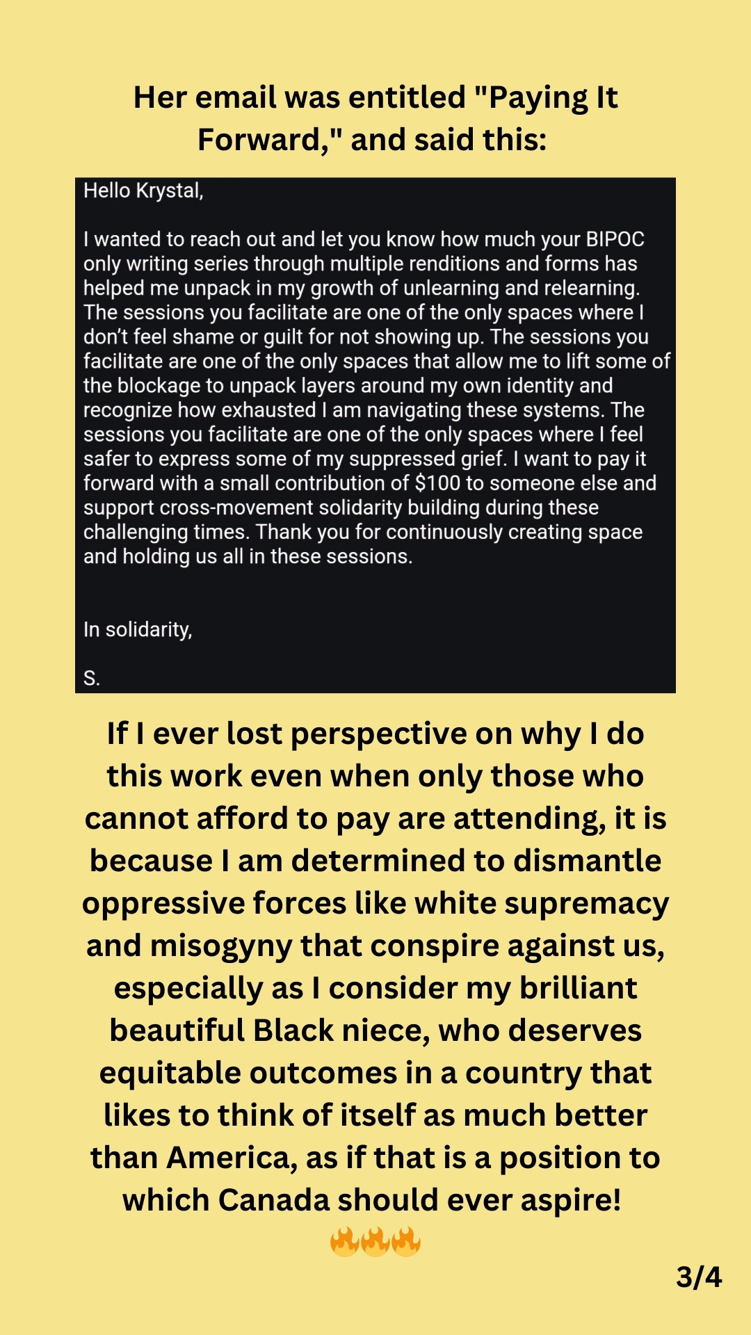 3/4: Black text against a yellow background states:

Her email was entitled "Paying It Forward," and said this:

Below, an email screenshot states this:

Hello Krystal,

I wanted to reach out and let you know how much your BIPOC only writing series through multiple renditions and forms has helped me unpack in my growth of unlearning and relearning. The sessions you facilitate are one of the only spaces where I don't feel shame or guilt for not showing up. The sessions you facilitate are one of the only spaces that allow me to lift some of the blockage to unpack layers around my own identity and recognize how exhausted I am navigating these systems. The sessions you facilitate are one of the only spaces where I feel safer to express some of my suppressed grief. I want to pay it forward with a small contribution of $100 to someone else and support cross-movement solidarity building during these challenging times. Thank you for continuously creating space and holding us all in these...