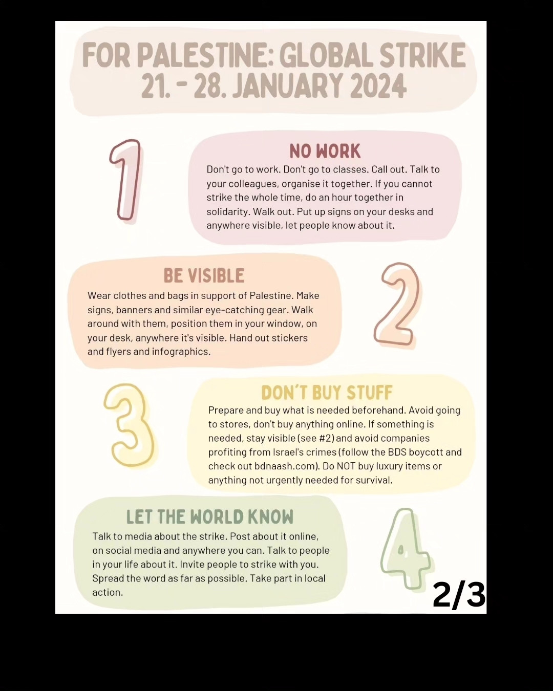 Text, as follows:
5. AVOID LEISURE ACTIVITIES
Don't go to watch a movie or eat in a restaurant. Skip the drinks after work and don't try a new class right now. The goal is to be disruptive, hit the economy and be noticeably absent. If you cannot, follow the above:stay visible, stay loud, keep talking about Palestine.
6. HELP EACH OTHER
Ask unions for help. Cover for somebody, engage in mutual aid. Plan for disruptions. Don't try to be perfect- it makes you more likely to give up altogether. Do what you can and help others do what they can. We're stronger together.
7. SHUT SOCIAL MEDIA DOWN
Use social media ONLY to spread posts about Palestine. Scroll past the rest, don't engage. Don't post anything else. Don't use apps otherwise. Let Palestinian content flood the online world during strike days.
8. WHATEVER YOU DO, IT COUNTS
You can't do it all? That's ok. Find ways you can take part in it. Post on social media, use common hashtags (#StrikeForPalestine #FreePalestine #CeasefireNow).