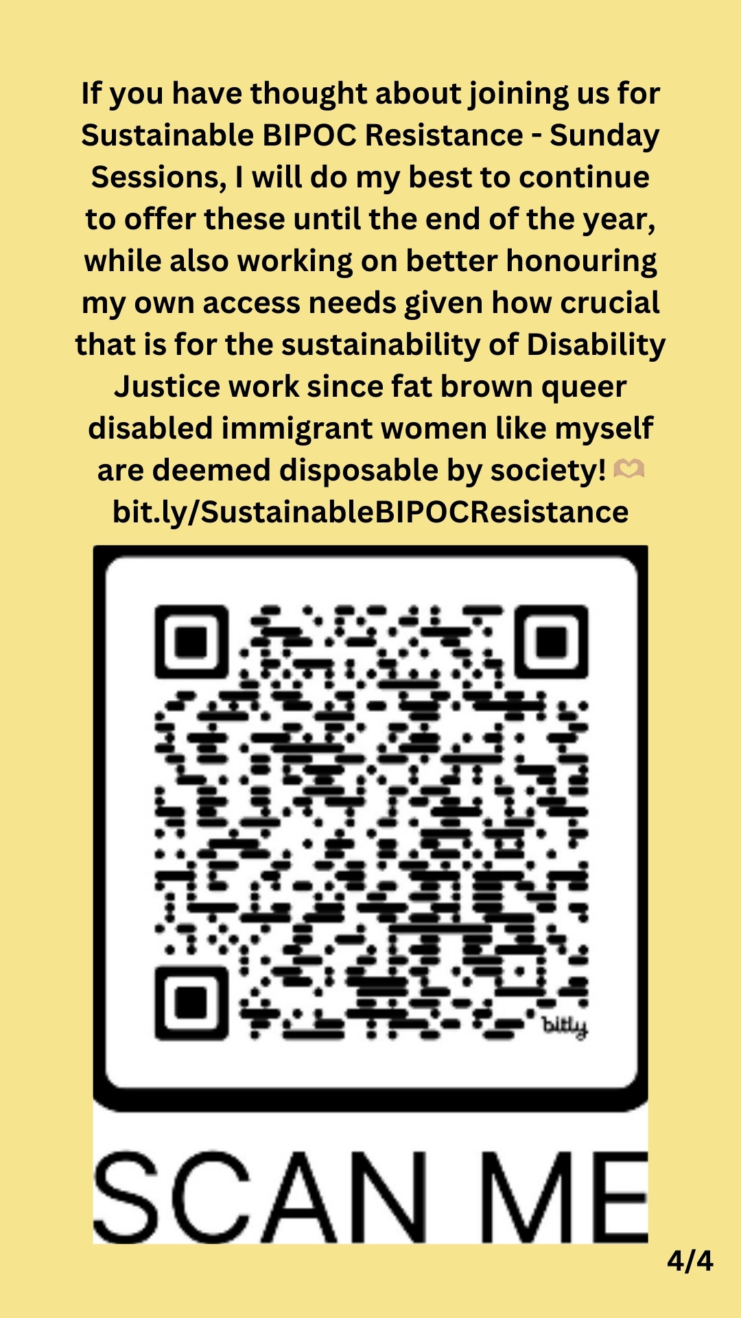 4/4: Black text against a yellow background states:

If you have thought about joining us for Sustainable BIPOC Resistance - Sunday Sessions, I will do my best to continue to offer these until the end of the year, while also working on better honouring my own access needs given how crucial that is for the sustainability of Disability Justice work since fat brown queer disabled immigrant women like myself are deemed disposable by society! 🫶🏽
bit.ly/SustainableBIPOCResistance

Below that, is a scannable QR code.