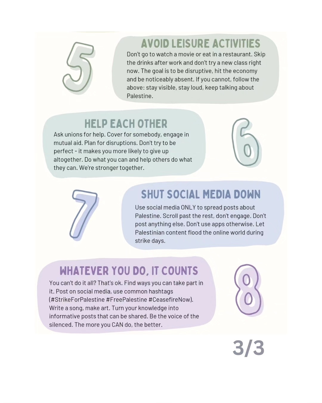 Text, as follows: 
5. AVOID LEISURE ACTIVITIES
Don't go to watch a movie or eat in a restaurant. Skip the drinks after work and don't try a new class right now. The goal is to be disruptive, hit the economy and be noticeably absent. If you cannot, follow the above:stay visible, stay loud, keep talking about Palestine.
6. HELP EACH OTHER
Ask unions for help. Cover for somebody, engage in mutual aid. Plan for disruptions. Don't try to be perfect- it makes you more likely to give up altogether. Do what you can and help others do what they can. We're stronger together.
7. SHUT SOCIAL MEDIA DOWN
Use social media ONLY to spread posts about Palestine. Scroll past the rest, don't engage. Don't post anything else. Don't use apps otherwise. Let Palestinian content flood the online world during strike days.
8. WHATEVER YOU DO, IT COUNTS
You can't do it all? That's ok. Find ways you can take part in it. Post on social media, use common hashtags (#StrikeForPalestine #FreePalestine #CeasefireNow).