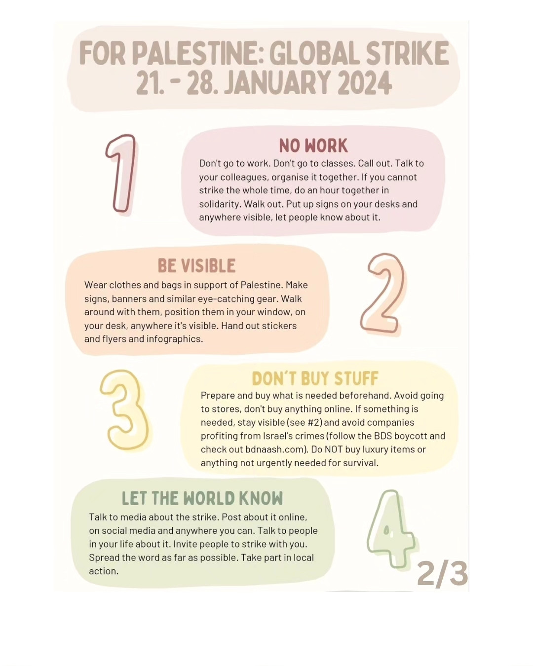 Text, as follows:
FOR PALESTINE: GLOBAL STRIKE
21-28 JANUARY 2024
1. NO WORK
Don't go to work. Don't go to classes. Call out. Talk to your colleagues, organise it together. If you cannot strike the whole time, do an hour together in solidarity. Walk out. Put up signs on your desks and anywhere visible, let people know about it.
2. BE VISIBLE
Wear clothes and bags in support of Palestine. Make signs, banners and similar eye-catching gear. Walk around with them, position them in your window, on your desk, anywhere it's visible. Hand out stickers and flyers and infographics.
3. DON'T BUY STUFF
Prepare and buy what is needed beforehand. Avoid going to stores, don't buy anything online. If something is needed, stay visible (see #2)and avoid companies profiting from Israel's crimes (follow the BDS boycott and check out bdnaash.com). Do NOT buy luxury items or anything not urgently needed for survival.
4. LET THE WORLD KNOW
Talk to media about the strike. Post about it online on social media