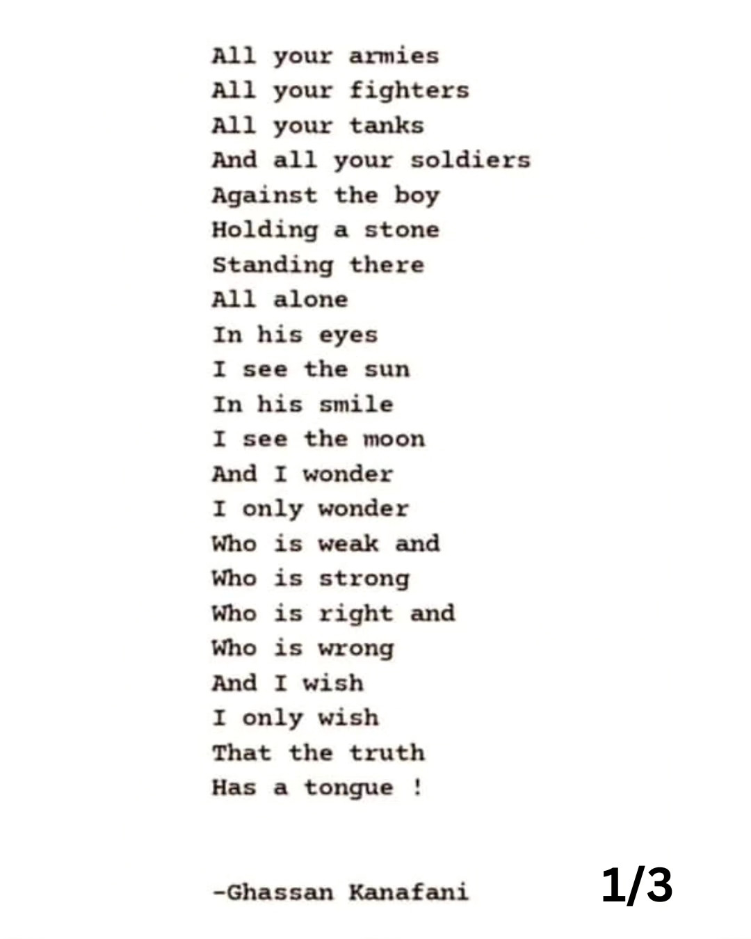 1/3: Text, as follows:

All your armies
All your fighters
All your tanks
And all your soldiers
Against the boy
Holding a stone
Standing there
All alone
In his eyes
I see the sun
In his smile
I see the moon
And I wonder
I only wonder
Who is weak and
Who is strong
Who is right and
Who is wrong
And I wish
I only wish
That the truth
Has a tongue !

-Ghassan Kanafani