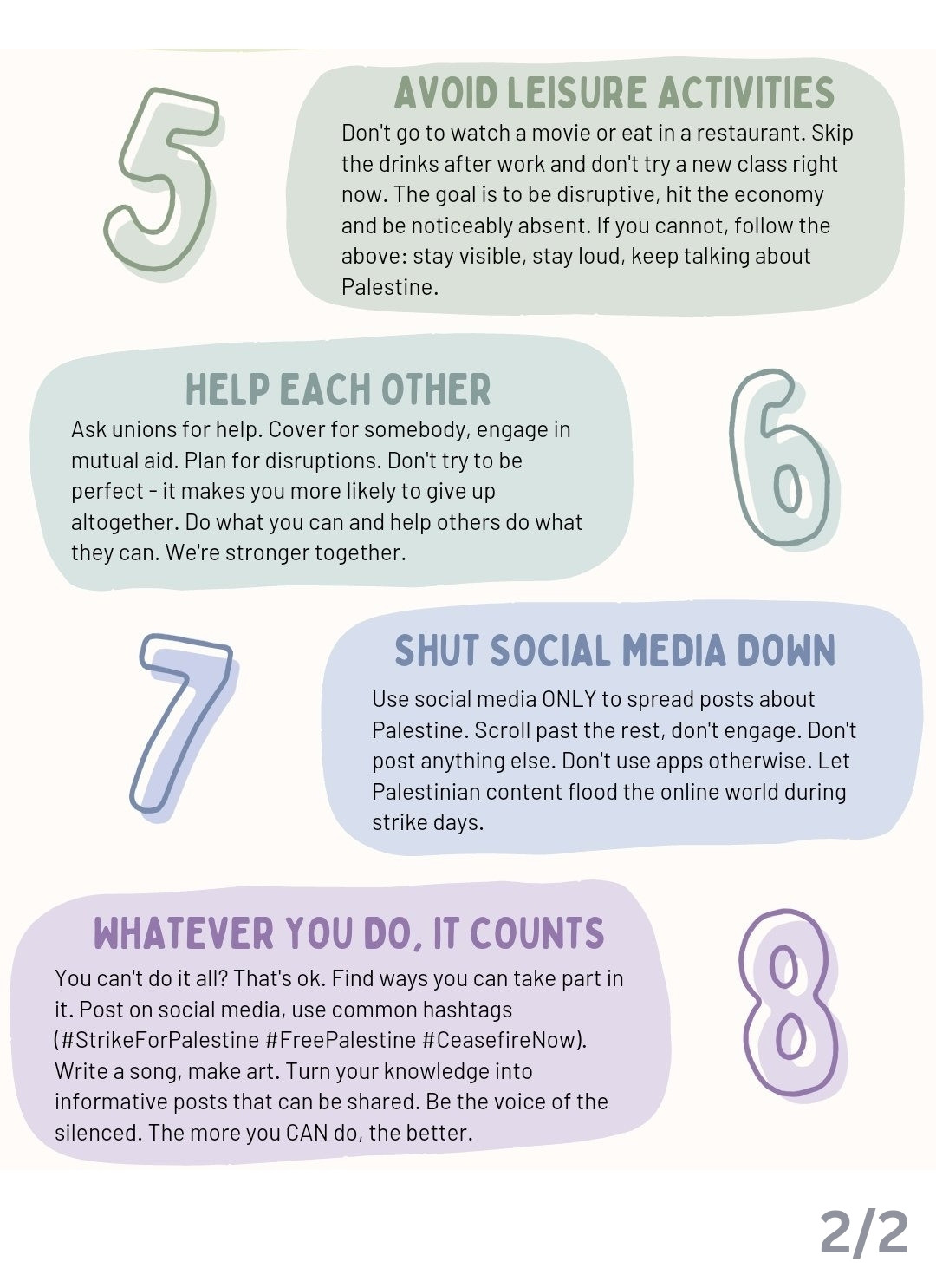 Text, as follows: 
5. AVOID LEISURE ACTIVITIES
Don't go to watch a movie or eat in a restaurant. Skip the drinks after work and don't try a new class right now. The goal is to be disruptive, hit the economy and be noticeably absent. If you cannot, follow the above:stay visible, stay loud, keep talking about Palestine.
6. HELP EACH OTHER
Ask unions for help. Cover for somebody, engage in mutual aid. Plan for disruptions. Don't try to be perfect- it makes you more likely to give up altogether. Do what you can and help others do what they can. We're stronger together
7. SHUT SOCIAL MEDIA DOWN
Use social media ONLY to spread posts about Palestine. Scroll past the rest, don't engage. Don't post anything else. Don't use apps otherwise. Let Palestinian content flood the online world during strike days.
8. WHATEVER YOU DO, IT COUNTS
You can't do it all? That's ok. Find ways you can take part in it. Post on social media, use common hashtags (#StrikeForPalestine #FreePalestine #CeasefireNow).