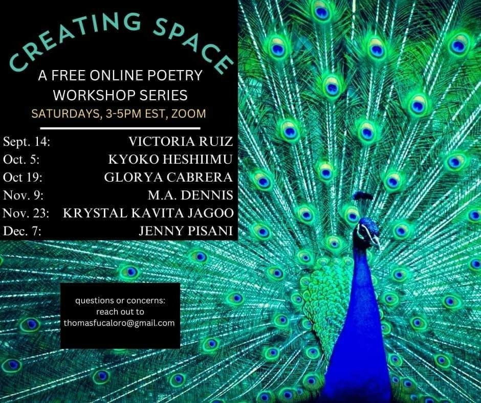 [Image Description: Against a background of a blue peacock, text states:

CREATING SPACE 
A FREE ONLINE POETRY WORKSHOP SERIES 
SATURDAYS, 3-5PM EST, ZOOM

Sept. 14: VICTORIA RUIZ 
Oct. 5: KYOKO HESHIIMU 
Oct 19: GLORYA CABRERA 
Nov. 9: M.A. DENNIS 
Nov. 23: KRYSTAL KAVITA JAGOO 
Dec. 7: JENNY PISANI
 
questions or concerns: reach out to thomasfucaloro@gmail.com]