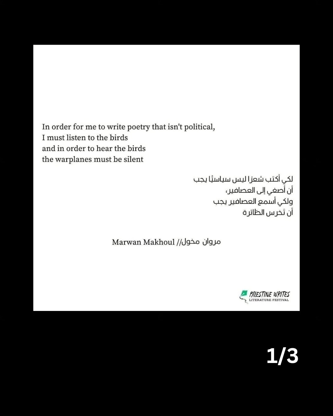 1/3: Text, as follows:

In order for me to write poetry that isn't political,
I must listen to the birds
and in order to hear the birds
the warplanes must be silent
يجب سياسبا شعزاليس أكتب لكي
العصافير، إلى أصغي أن
يجب العصافير أسمع ولكي
الظائرة تخرس أن
Marwan Makhoul مخول/ا مروان
PAESTINE WRITES
LITERATURE FESTIVAL