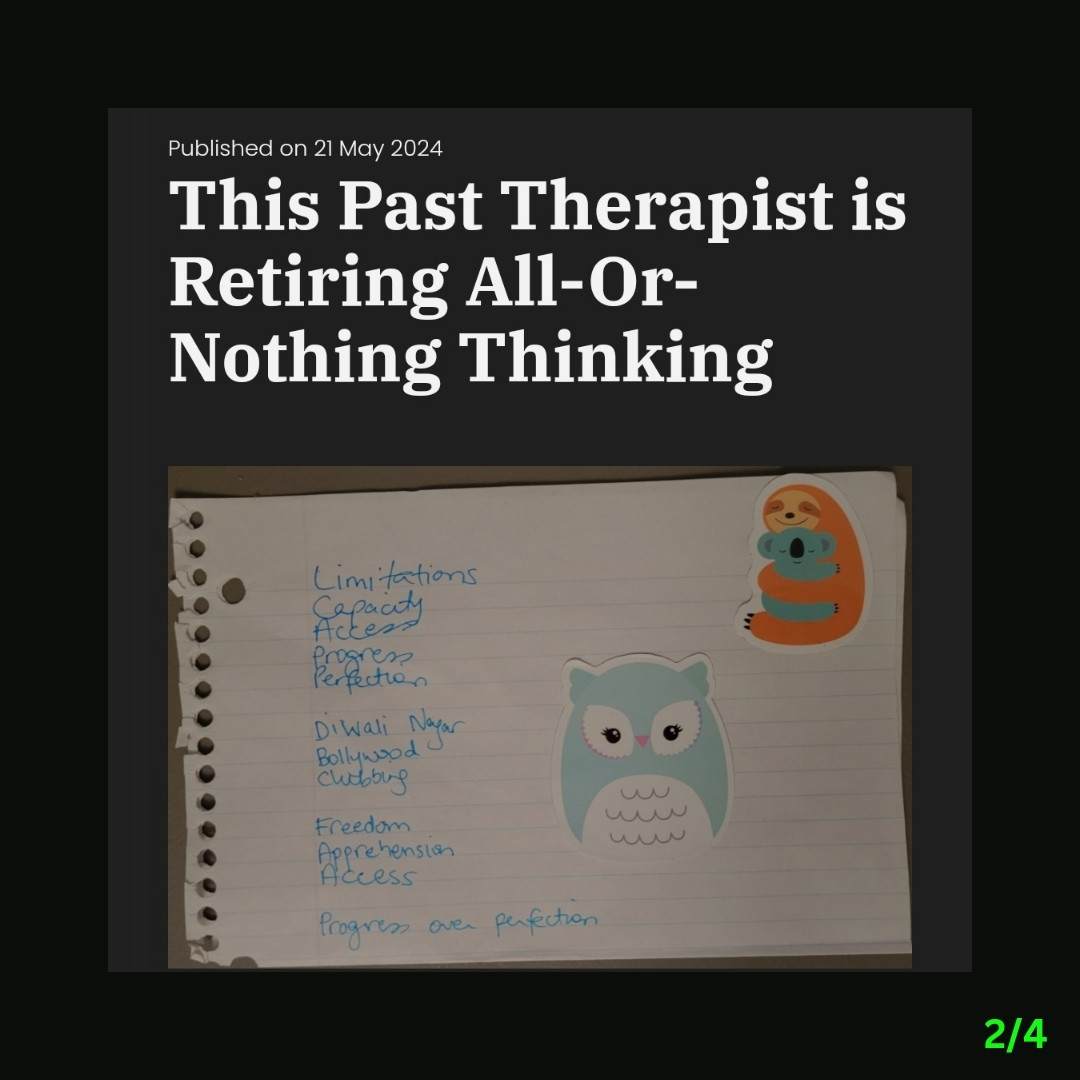 2/4: Against a black background, a screenshot states:

Published on 21 May 2024

This Past Therapist is Retiring All-Or-Nothing Thinking

Below that, is this image: Against a gray surface, folded lined paper states these words in blue on the left: Limitations, Capacity, Access, Progress, Perfection, Diwali Nagar, Bollywood, Clubbing, Freedom, Apprehension, Access, Progress over perfection. Two colourful animal stickers are seen on top of that page, to the right.