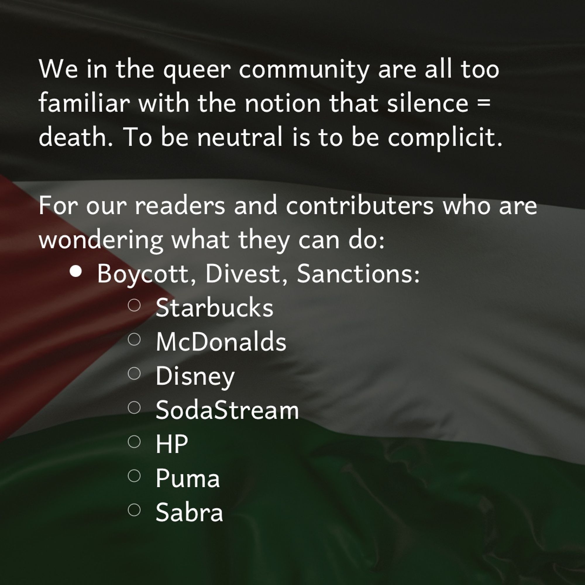 We in the queer community are all too familiar with the notion that silence = death. To be neutral is to be complicit.

For our readers and contributors who are wondering what they can do:

Boycott, Divest, Sanctions:

Starbucks
McDonalds
Disney
SodaStream
HP
Puma
Sabra