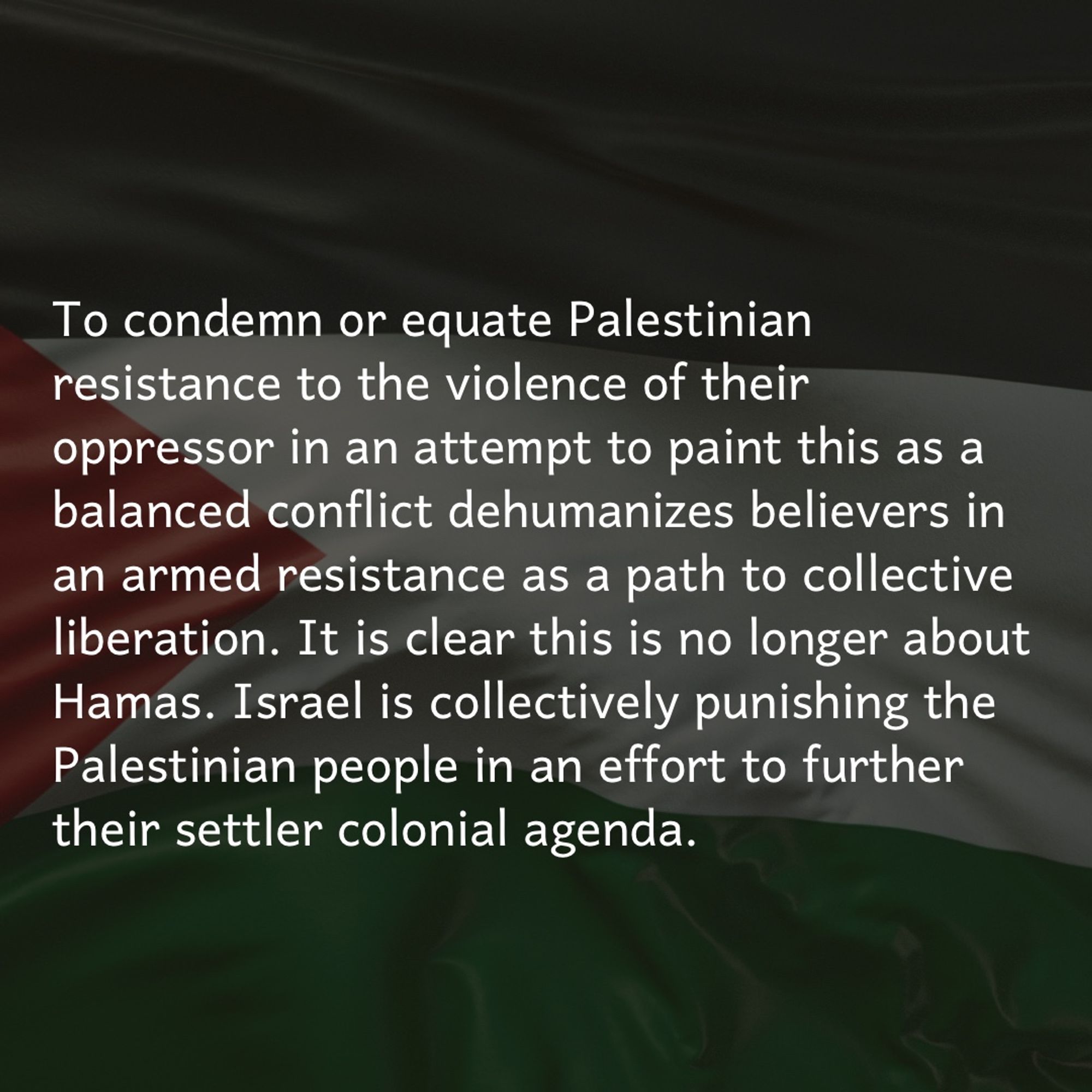 To condemn or equate Palestinian resistance to the violence of their oppressor is to paint this as a balanced conflict, which obscures the asymmetric war taking place & dehumanizes believers in armed resistance as a path to collective liberation. It is clear this is no longer about Hamas. Israel is collectively punishing the Palestinian people in an effort to further their settler colonial agenda.