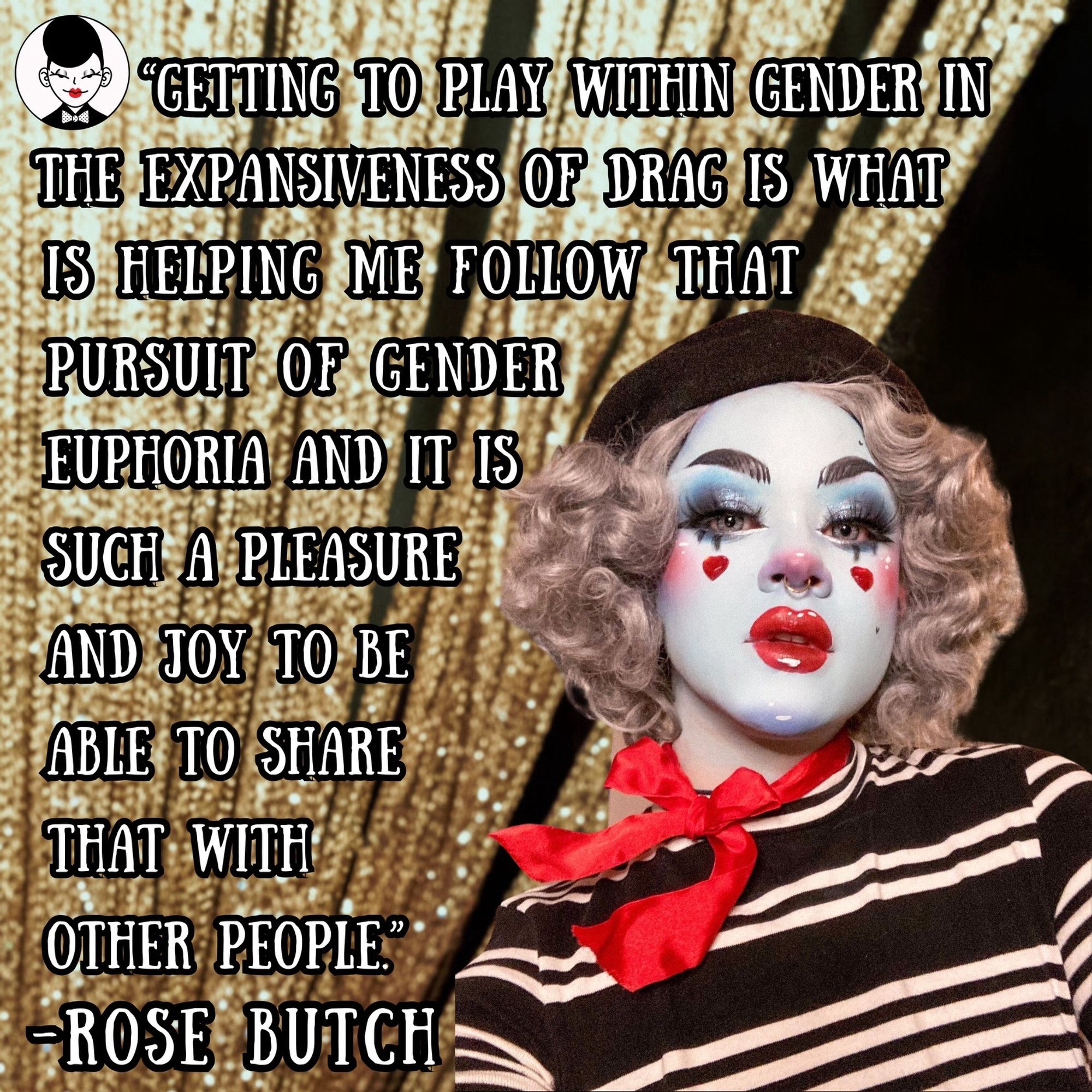 Honestly it’s a dream to feature @rose.butch 🥹😍 with an interview and drag videos, please check it out in our latest issue.

Over a gold curtain is a quote next to a portrait of Rose. Rose is in white face paint with red glistening lips, blue eye and red hearts on their cheeks, a black beret, a red tie around their neck, and a black and white striped shirt with a boat neck. They wear their hair short and curly. The quote says: Getting to play within gender in the expansiveness of drag is helping me follow that pursuit of gender euphoria and it is such a pleasure and joy to be able to share that with other people. -Rose Butch.