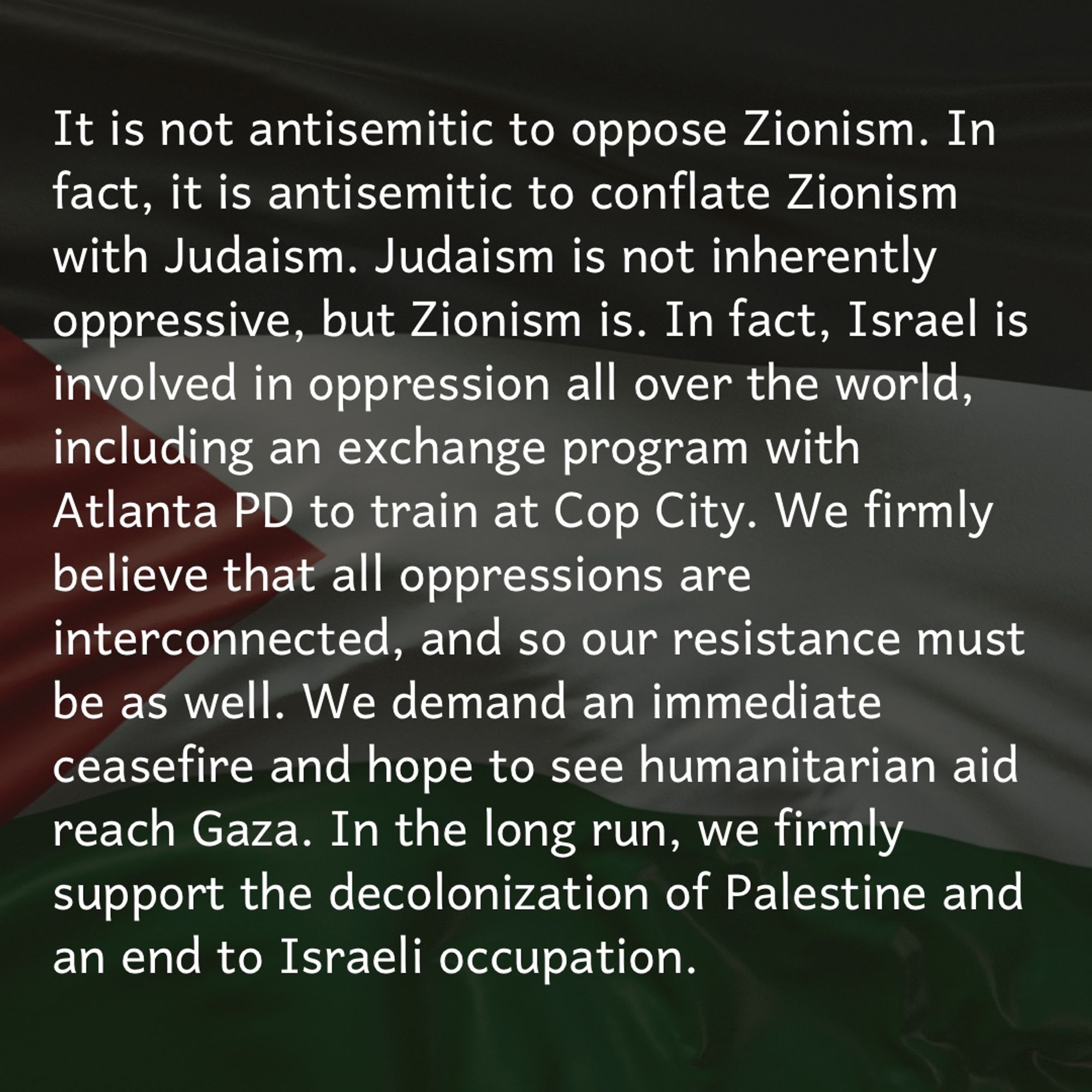 It is lot antisemitism to oppose Zionism. In fact, it is antisemitic to conflate Zionism with Judaism. Israel is involved in oppression internationally, including an exchange program with Atlanta PD to train at Cop City. We firmly believe all oppressions are interconnected, so our resistance must be as well. We demand an immediate ceasefire & hope to see humanitarian aid reach Gaza. In the long run, we firmly support the decolonization of Palestine & an end to Israeli occupation.