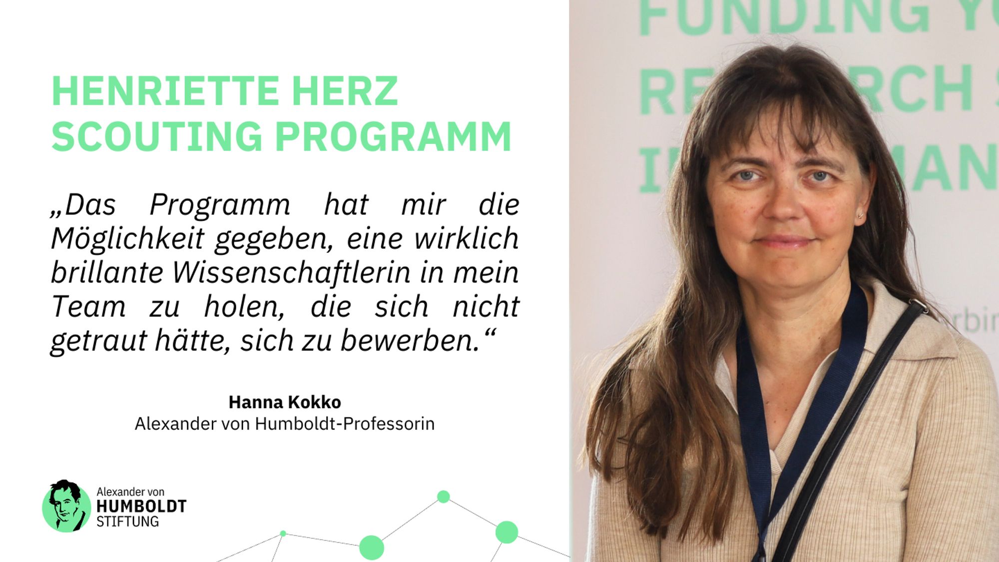 Ein Foto von Hanna Kokko. Daneben folgender Text:

Henriette Herz Scouting Programm

„Das Programm hat mir die Möglichkeit gegeben, eine wirklich brillante Wissenschaftlerin in mein Team zu holen, die sich nicht getraut hätte, sich zu bewerben“

Hanna Kokko
Alexander von Humboldt-Professorin

darunter das Logo der Stiftung