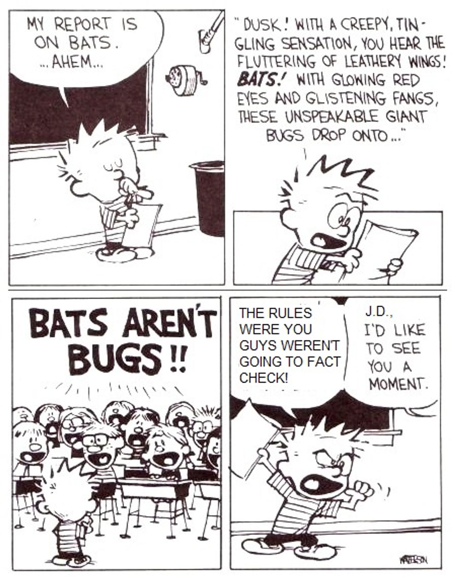 1) Calvin: My report is on bats. ... ahem ...
2) Calvin: Dusk! With a creepy, tingling sensation, you hear the fluttering of leathery wings! BATS! With glowing red eyes and glistening fangs, these unspeakable giant bugs drop onto ...
3) Class: BATS AREN'T BUGS!!
4) Calvin: The rules were you guys weren't going to fact check!
Teacher: J.D., I'd like to see you a moment.