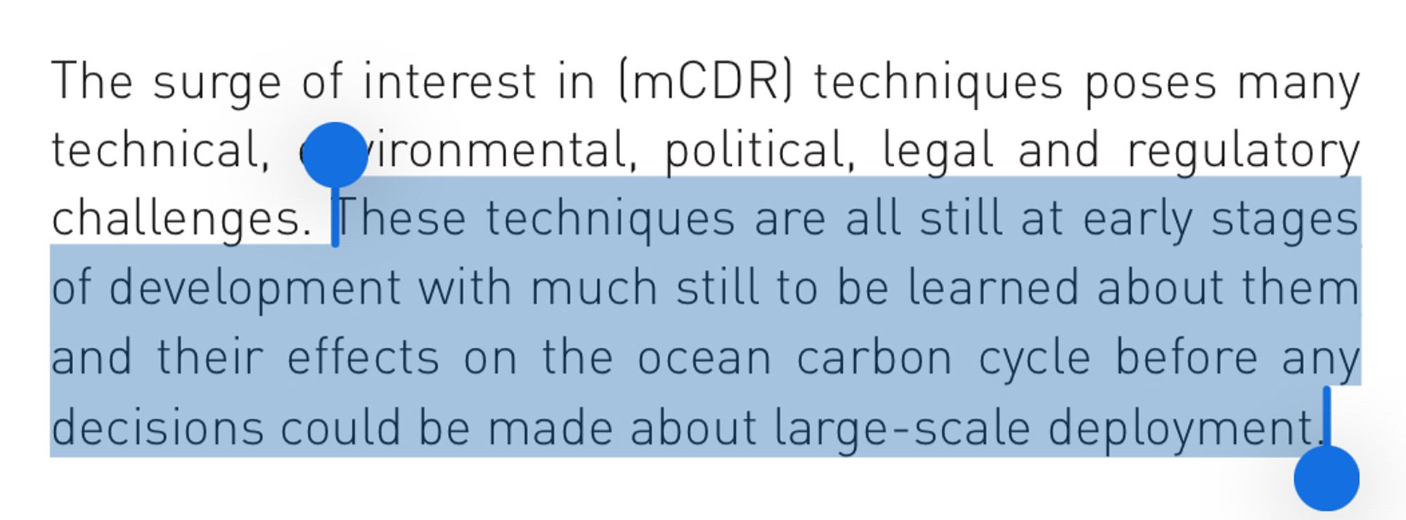 The surge of interest in (mCDR) techniques poses many technical, ironmental, political, legal and regulatory challenges. These techniques are all still at early stages of development with much still to be learned about them and their effects on the ocean carbon cycle before any decisions could be made about large-scale deployment.