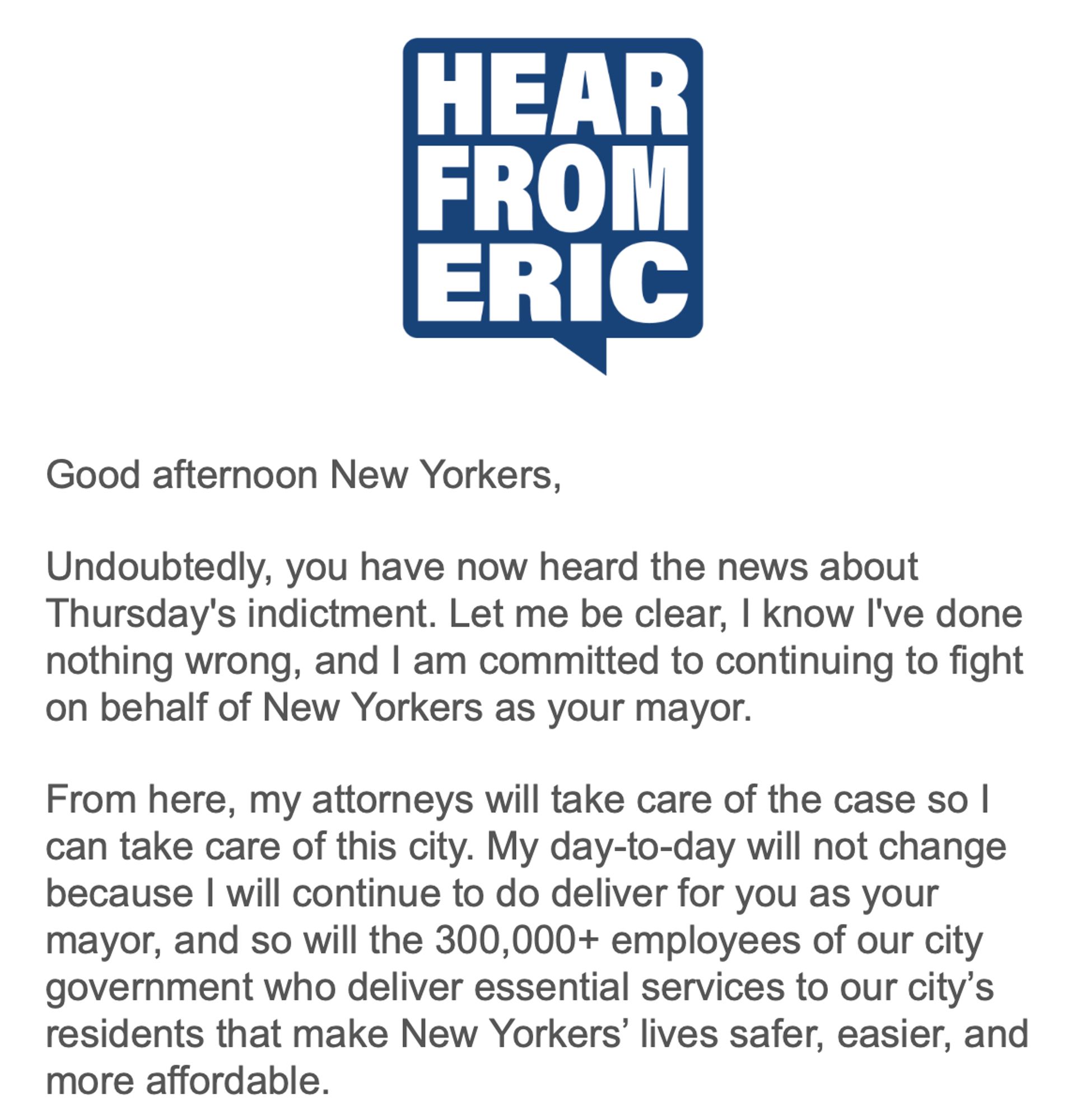 Email from Eric Adams, criminal (allegedly) mayor of NYC:

Good afternoon New Yorkers,
Undoubtedly, you have now heard the news about Thursday's indictment. Let me be clear, I know I've done nothing wrong, and I am committed to continuing to fight on behalf of New Yorkers as your mayor.
From here, my attorneys will take care of the case so I can take care of this city. My day-to-day will not change because I will continue to do deliver for you as your mayor, and so will the 300,000+ employees of our city government who deliver essential services to our city's residents that make New Yorkers' lives safer, easier, and more affordable.