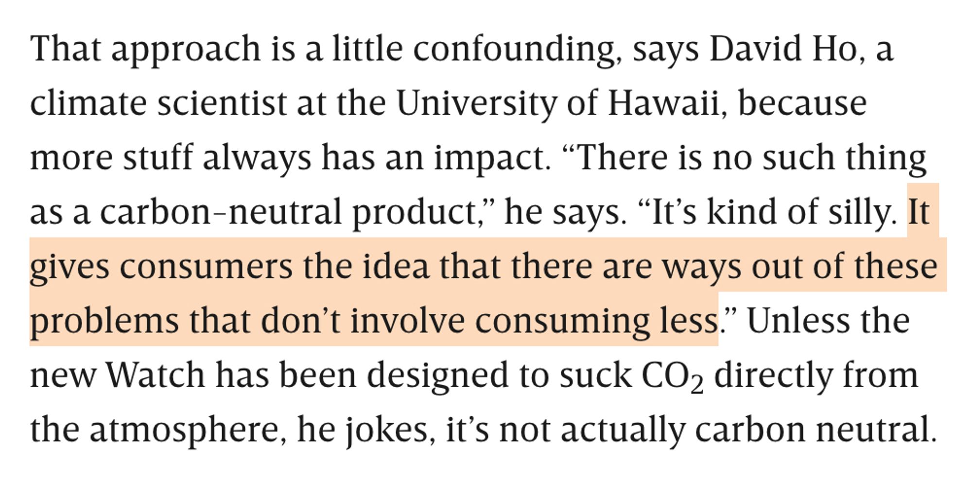 That approach is a little confounding, says David Ho, a climate scientist at the University of Hawaii, because more stuff always has an impact. "There is no such thing as a carbon-neutral product." he says. "It's kind of silly. It gives consumers the idea that there are ways out of these problems that don't involve consuming less." Unless the new Watch has been designed to suck CO2 directly from the atmosphere, he jokes, it's not actually carbon neutral.