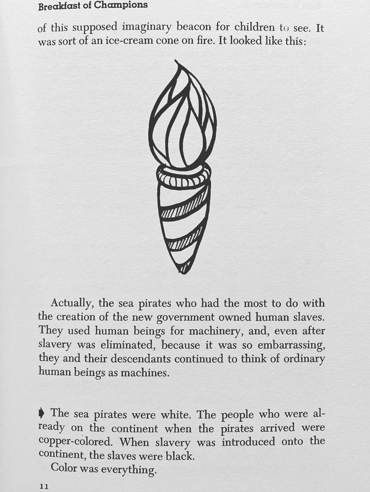 Breakfast of Champions
of this supposed imaginary beacon for children to see. It was sort of an ice-cream cone on fire. It looked like this:
Actually, the sea pirates who had the most to do with the creation of the new government owned human slaves.
They used human beings for machinery, and, even after slavery was eliminated, because it was so embarrassing, they and their descendants continued to think of ordinary human beings as machines.
• The sea pirates were white. The people who were already on the continent when the pirates arrived were copper-colored. When slavery was introduced onto the continent, the slaves were black.
Color was everything.
11