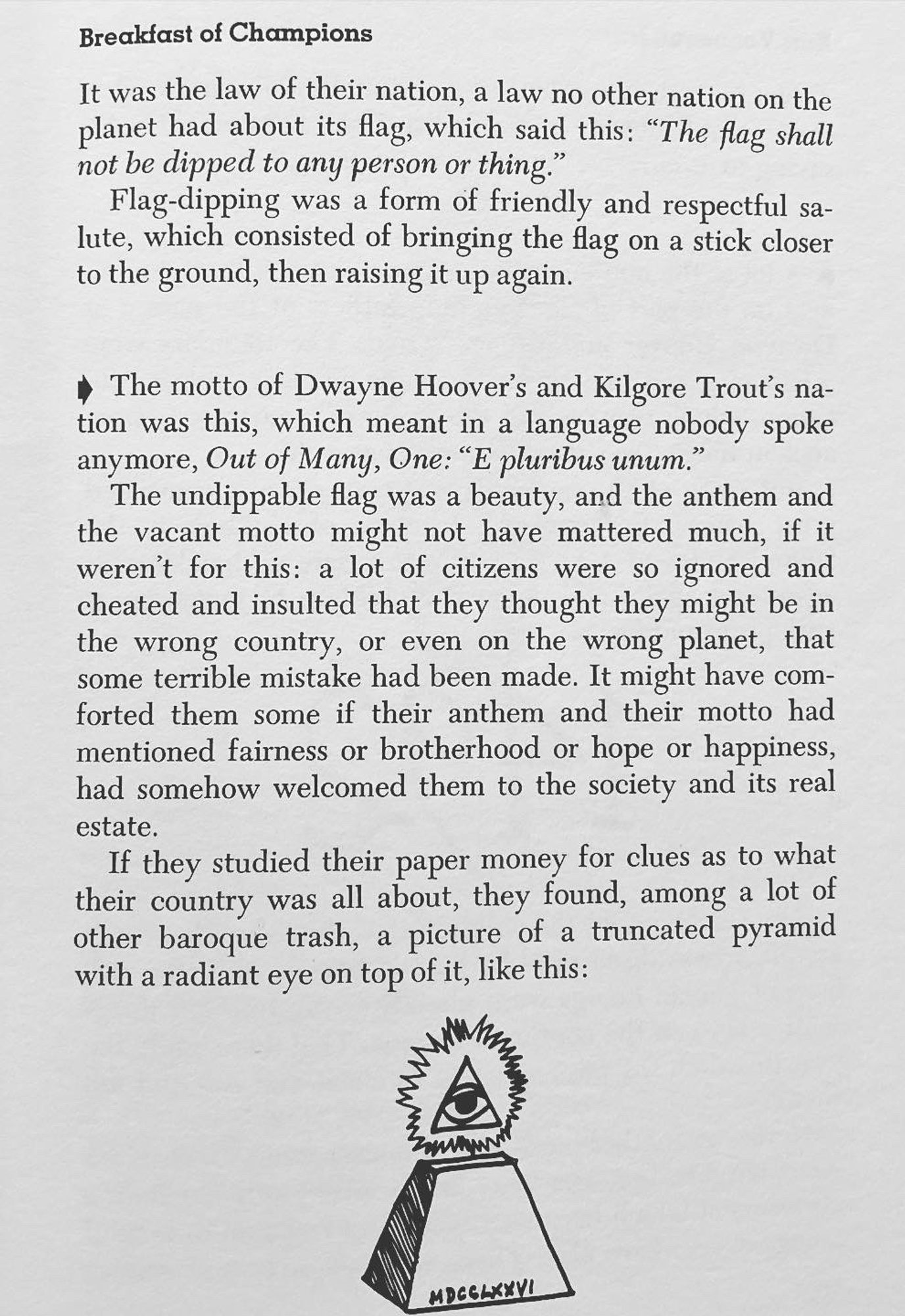 Г-
1t to 0-
Breakfast of Champions
It was the law of their nation, a law no other nation on the planet had about its flag, which said this: "The flag shall not be dipped to any person or thing."
Flag-dipping was a form of friendly and respectful sa-lute, which consisted of bringing the flag on a stick closer to the ground, then raising it up again.
• The motto of Dwayne Hoover's and Kilgore Trout's nation was this, which meant in a language nobody spoke anymore, Out of Many, One: "E pluribus unum."
The undippable flag was a beauty, and the anthem and the vacant motto might not have mattered much, if it weren't for this: a lot of citizens were so ignored and cheated and insulted that they thought they might be in the wrong country, or even on the wrong planet, that some terrible mistake had been made. It might have comforted them some if their anthem and their motto had mentioned fairness or brotherhood or hope or happiness, had somehow welcomed them to the society and its real estate.