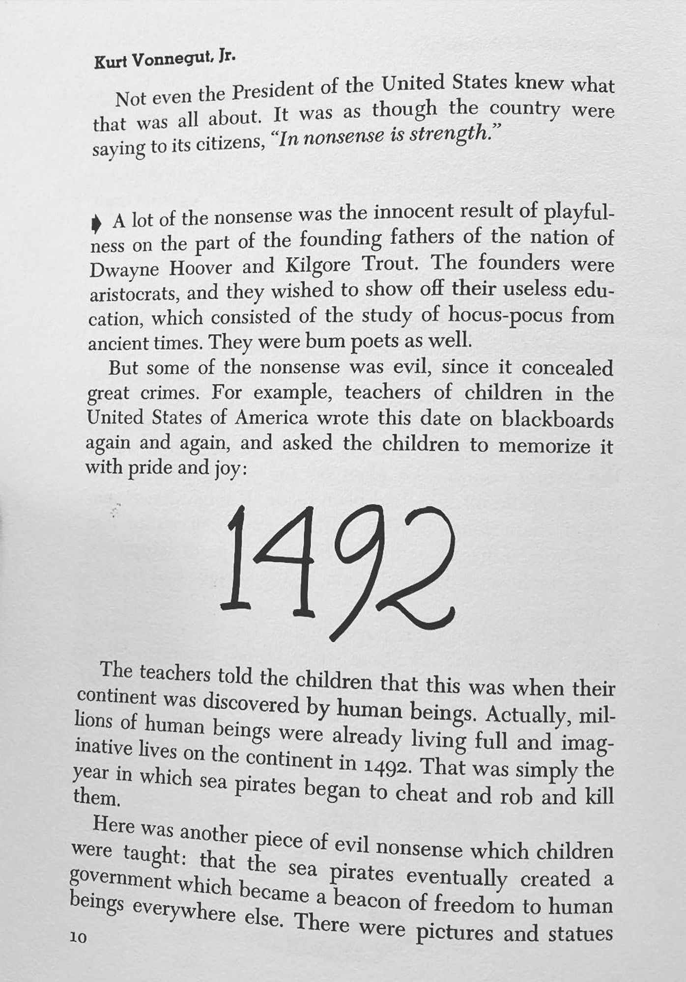 Kurt Vonnegut, Jr.
Not even the President of the United States knew what that was all about. It was as though the country were saying to its citizens, "In nonsense is strength."
* A lot of the nonsense was the innocent result of playfulness on the part of the founding fathers of the nation of Dwayne Hoover and Kilgore Trout. The founders were aristocrats, and they wished to show off their useless edu-cation, which consisted of the study of hocus-pocus from ancient times. They were bum poets as well.
But some of the nonsense was evil, since it concealed great crimes. For example, teachers of children in the United States of America wrote this date on blackboards again and again, and asked the children to memorize it with pride and joy:
1492
The teachers told the children that this was when their continent was discovered by human beings. Actually, millions of human beings were already living full and imaginative lives on the continent in 1492. That was simply the
them.
year in which sea